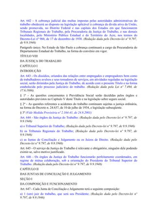 Art. 642 - A cobrança judicial das multas impostas pelas autoridades administrativas do
trabalho obedecerá ao disposto na legislação aplicável à cobrança da dívida ativa da União,
sendo promovida, no Distrito Federal e nas capitais dos Estados em que funcionarem
Tribunais Regionais do Trabalho, pela Procuradoria da Justiça do Trabalho, e nas demais
localidades, pelo Ministério Público Estadual e do Território do Acre, nos termos do
Decreto-Lei nº 960, de 17 de dezembro de 1938. (Redação dada pelo Decreto-lei nº 9.797,
de 9.9.1946)
Parágrafo único. No Estado de São Paulo a cobrança continuará a cargo da Procuradoria do
Departamento Estadual do Trabalho, na forma do convênio em vigor.
TÍTULO VIII
DA JUSTIÇA DO TRABALHO
CAPÍTULO I
INTRODUÇÃO
Art. 643 - Os dissídios, oriundos das relações entre empregados e empregadores bem como
de trabalhadores avulsos e seus tomadores de serviços, em atividades reguladas na legislação
social, serão dirimidos pela Justiça do Trabalho, de acordo com o presente Título e na forma
estabelecida pelo processo judiciário do trabalho. (Redação dada pela Lei nº 7.494, de
17.6.1986)
§ 1º - As questões concernentes à Previdência Social serão decididas pelos órgãos e
autoridades previstos no Capítulo V deste Título e na legislação sobre seguro social.
§ 2º - As questões referentes a acidentes do trabalho continuam sujeitas a justiça ordinária,
na forma do Decreto n. 24.637, de 10 de julho de 1934, e legislação subseqüente.
§ 3º (Vide Medida Provisória nº 2.164-41, de 24.8.2001)
Art. 644 - São órgãos da Justiça do Trabalho: (Redação dada pelo Decreto-lei nº 9.797, de
9.9.1946)
a) o Tribunal Superior do Trabalho; (Redação dada pelo Decreto-lei nº 9.797, de 9.9.1946)
b) os Tribunais Regionais do Trabalho; (Redação dada pelo Decreto-lei nº 9.797, de
9.9.1946)
c) as Juntas de Conciliação e Julgamento ou os Juízos de Direito. (Redação dada pelo
Decreto-lei nº 9.797, de 9.9.1946)
Art. 645 - O serviço da Justiça do Trabalho é relevante e obrigatório, ninguém dele podendo
eximir-se, salvo motivo justificado.
Art. 646 - Os órgãos da Justiça do Trabalho funcionarão perfeitamente coordenados, em
regime de mútua colaboração, sob a orientação do Presidente do Tribunal Superior do
Trabalho. (Redação dada pelo Decreto-lei nº 9.797, de 9.9.1946)
CAPÍTULO II
DAS JUNTAS DE CONCILIAÇÃO E JULGAMENTO
SEÇÃO I
DA COMPOSIÇÃO E FUNCIONAMENTO
Art. 647 - Cada Junta de Conciliação e Julgamento terá a seguinte composição:
a) 1 (um) juiz do trabalho, que será seu Presidente; (Redação dada pelo Decreto-lei nº
9.797, de 9.9.1946)
 