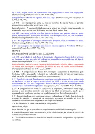 b) 2 (dois) vogais, sendo um representante dos empregadores e outro dos empregados.
(Redação dada pelo Decreto-lei nº 9.797, de 9.9.1946)
Parágrafo único - Haverá um suplente para cada vogal. (Redação dada pelo Decreto-lei nº
9.797, de 9.9.1946)
Art. 648 - São incompatíveis entre si, para os trabalhos da mesma Junta, os parentes
consangüíneos e afins até o terceiro grau civil.
Parágrafo único - A incompatibilidade resolve-se a favor do primeiro vogal designado ou
empossado, ou por sorteio, se a designação ou posse for da mesma data.
Art. 649 - As Juntas poderão conciliar, instruir ou julgar com qualquer número, sendo,
porém, indispensável a presença do Presidente, cujo voto prevalecerá em caso de empate.
(Redação dada pelo Decreto-lei nº 8.737, 19.1.1946)
§ 1º - No julgamento de embargos deverão estar presentes todos os membros da Junta.
(Redação dada pelo Decreto-lei nº 8.737, 19.1.1946)
§ 2º - Na execução e na liquidação das decisões funciona apenas o Presidente. (Redação
dada pelo Decreto-lei nº 8.737, 19.1.1946)
SEÇÃO II
DA JURISDIÇÃO E COMPETÊNCIA DAS JUNTAS
Art. 650 - A jurisdição de cada Junta de Conciliação e Julgamento abrange todo o território
da Comarca em que tem sede, só podendo ser estendida ou restringida por lei federal.
(Redação dada pela Lei nº 5.442, 24.5.1968)
Parágrafo único. As leis locais de Organização Judiciária não influirão sôbre a competência
de Juntas de Conciliação e Julgamento já criadas até que lei federal assim determine.
(Parágrafo incluído pela Lei nº 5.442, 24.5.1968)
Art. 651 - A competência das Juntas de Conciliação e Julgamento é determinada pela
localidade onde o empregado, reclamante ou reclamado, prestar serviços ao empregador,
ainda que tenha sido contratado noutro local ou no estrangeiro.
§ 1º - Quando for parte de dissídio agente ou viajante comercial, a competência será da Junta
da localidade em que a empresa tenha agência ou filial e a esta o empregado esteja
subordinado e, na falta, será competente a Junta da localização em que o empregado tenha
domicílio ou a localidade mais próxima. (Redação dada pela Lei nº 9.851, de 27.10.1999)
§ 2º - A competência das Juntas de Conciliação e Julgamento, estabelecida neste artigo,
estende-se aos dissídios ocorridos em agência ou filial no estrangeiro, desde que o
empregado seja brasileiro e não haja convenção internacional dispondo em contrário.
§ 3º - Em se tratando de empregador que promova realização de atividades fora do lugar do
contrato de trabalho, é assegurado ao empregado apresentar reclamação no foro da
celebração do contrato ou no da prestação dos respectivos serviços.
Art. 652 - Compete às Juntas de Conciliação e Julgamento:
a) conciliar e julgar:
I - os dissídios em que se pretenda o reconhecimento da estabilidade de empregado;
II - os dissídios concernentes a remuneração, férias e indenizações por motivo de rescisão do
contrato individual de trabalho;
III - os dissídios resultantes de contratos de empreitadas em que o empreiteiro seja operário
ou artífice;
 