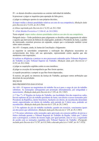 IV - os demais dissídios concernentes ao contrato individual de trabalho;
b) processar e julgar os inquéritos para apuração de falta grave;
c) julgar os embargos opostos às suas próprias decisões;
d) impor multas e demais penalidades relativas aos atos de sua competência; (Redação dada
pelo Decreto-lei nº 6.353, de 20.3.1944)
e) Alínea suprimida pelo Decreto-lei nº 6.353, de 20.3.1944
V - (Vide Medida Provisória nº 2.164-41, de 24.8.2001)
Texto original: impor multa e demais penalidades relativas aos atos de sua competência.
Parágrafo único - Terão preferência para julgamento os dissídios sobre pagamento de salário
e aqueles que derivarem da falência do empregador, podendo o Presidente da Junta, a pedido
do interessado, constituir processo em separado, sempre que a reclamação também versar
sobre outros assuntos.
Art. 653 - Compete, ainda, às Juntas de Conciliação e Julgamento:
a) requisitar às autoridades competentes a realização das diligências necessárias ao
esclarecimento dos feitos sob sua apreciação, representando contra aquelas que não
atenderem a tais requisições;
b) realizar as diligências e praticar os atos processuais ordenados pelos Tribunais Regionais
do Trabalho ou pelo Tribunal Superior do Trabalho; (Redação dada pelo Decreto-lei nº
6.353, de 20.3.1944)
c) julgar as suspeições argüidas contra os seus membros;
d) julgar as exceções de incompetência que lhes forem opostas;
e) expedir precatórias e cumprir as que lhes forem deprecadas;
f) exercer, em geral, no interesse da Justiça do Trabalho, quaisquer outras atribuições que
decorram da sua jurisdição.
SEÇÃO III
DOS PRESIDENTES DAS JUNTAS
Art. 654 - O ingresso na magistratura do trabalho far-se-á para o cargo de juiz do trabalho
substituto. As nomeações subsequentes por promoção alternadamente, por antiguidade e
merecimento. (Redação dada pelo Decreto-lei nº 229, de 28.2.1967)
§ 1º Nas 7ª e 8ª Regiões da Justiça do Trabalho, nas localidades fora das respectivas sedes,
haverá suplentes de juiz do trabalho presidente de Junta, sem direito a acesso nomeados pelo
Presidente da República, dentre brasileiros, bacharéis em direito, de reconhecida idoneidade
moral, especializados em direito do trabalho, pelo período de 2 (dois) anos, podendo ser
reconduzidos. (Redação dada pelo Decreto-lei nº 229, de 28.2.1967)
§ 2º Os suplentes de juiz do trabalho receberão, quando em exercício, vencimentos iguais
aos dos juízes que substituírem. (Redação dada pelo Decreto-lei nº 229, de 28.2.1967)
§ 3º Os juízes substitutos serão nomeados após aprovação em concurso público de provas e
títulos realizado perante o Tribunal Regional do Trabalho da Região, válido por 2 (dois)
anos e prorrogável, a critério do mesmo órgão, por igual período, uma só vez, e organizado
de acordo com as instruções expedidas pelo Tribunal Superior do Trabalho. (Parágrafo
incluído pelo Decreto-lei nº 9.797, de 9.9.1946 e alterado pela Lei nº 6.087, de 16.7.1974)
 