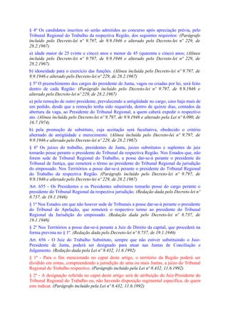 § 4º Os candidatos inscritos só serão admitidos ao concurso após apreciação prévia, pelo
Tribunal Regional do Trabalho da respectiva Região, dos seguintes requisitos: (Parágrafo
íncluído pelo Decreto-lei nº 9.797, de 9.9.1946 e alterado pelo Decreto-lei nº 229, de
28.2.1967)
a) idade maior de 25 (vinte e cinco) anos e menor de 45 (quarenta e cinco) anos; (Alínea
íncluída pelo Decreto-lei nº 9.797, de 9.9.1946 e alterado pelo Decreto-lei nº 229, de
28.2.1967)
b) idoneidade para o exercício das funções. (Alínea íncluída pelo Decreto-lei nº 9.797, de
9.9.1946 e alterado pelo Decreto-lei nº 229, de 28.2.1967)
§ 5º O preenchimento dos cargos do presidente de Junta, vagos ou criadas por lei, será feito
dentro de cada Região: (Parágrafo íncluído pelo Decreto-lei nº 9.797, de 9.9.1946 e
alterado pelo Decreto-lei nº 229, de 28.2.1967)
a) pela remoção de outro presidente, prevalecendo a antigüidade no cargo, caso haja mais de
um pedido, desde que a remoção tenha sido requerida, dentro de quinze dias, contados da
abertura da vaga, ao Presidente do Tribunal Regional, a quem caberá expedir o respectivo
ato. (Alínea íncluída pelo Decreto-lei nº 9.797, de 9.9.1946 e alterado pela Lei nº 6.090, de
16.7.1974)
b) pela promoção de substituto, cuja aceitação será facultativa, obedecido o critério
alternado de antigüidade e merecimento. (Alínea íncluída pelo Decreto-lei nº 9.797, de
9.9.1946 e alterado pelo Decreto-lei nº 229, de 28.2.1967)
§ 6º Os juízes do trabalho, presidentes de Junta, juizes substitutos e suplentes de juiz
tomarão posse perante o presidente do Tribunal da respectiva Região. Nos Estados que, não
forem sede de Tribunal Regional do Trabalho, a posse dar-se-á perante o presidente do
Tribunal de Justiça, que remeterá o têrmo ao presidente do Tribunal Regional da jurisdição
do empossado. Nos Territórios a posse dar-se-á perante o presidente do Tribunal Regional
do Trabalho da respectiva Região. (Parágrafo íncluído pelo Decreto-lei nº 9.797, de
9.9.1946 e alterado pelo Decreto-lei nº 229, de 28.2.1967)
Art. 655 - Os Presidentes e os Presidentes substitutos tomarão posse do cargo perante o
presidente do Tribunal Regional da respectiva jurisdição. (Redação dada pelo Decreto-lei nº
8.737, de 19.1.1946)
§ 1º Nos Estados em que não houver sede de Tribunais a posse dar-se-á perante o presidente
do Tribunal de Apelação, que remeterá o respectivo termo ao presidente do Tribunal
Regional da Jurisdição do empossado. (Redação dada pelo Decreto-lei nº 8.737, de
19.1.1946)
§ 2º Nos Territórios a posse dar-se-á perante a Juiz de Direito da capital, que procederá na
forma prevista no § 1º. (Redação dada pelo Decreto-lei nº 8.737, de 19.1.1946)
Art. 656 - O Juiz do Trabalho Substituto, sempre que não estiver substituindo o Juiz-
Presidente de Junta, poderá ser designado para atuar nas Juntas de Conciliação e
Julgamento. (Redação dada pela Lei nº 8.432, 11.6.1992)
§ 1º - Para o fim mencionado no caput deste artigo, o território da Região poderá ser
dividido em zonas, compreendendo a jurisdição de uma ou mais Juntas, a juízo do Tribunal
Regional do Trabalho respectivo. (Parágrafo incluído pela Lei nº 8.432, 11.6.1992)
§ 2º - A designação referida no caput deste artigo será de atribuição do Juiz-Presidente do
Tribunal Regional do Trabalho ou, não havendo disposição regimental específica, de quem
este indicar. (Parágrafo incluído pela Lei nº 8.432, 11.6.1992)
 
