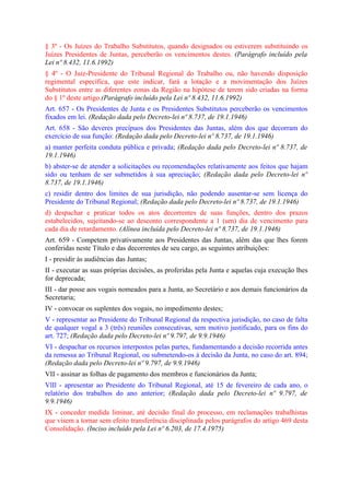 § 3º - Os Juízes do Trabalho Substitutos, quando designados ou estiverem substituindo os
Juízes Presidentes de Juntas, perceberão os vencimentos destes. (Parágrafo incluído pela
Lei nº 8.432, 11.6.1992)
§ 4º - O Juiz-Presidente do Tribunal Regional do Trabalho ou, não havendo disposição
regimental específica, que este indicar, fará a lotação e a movimentação dos Juízes
Substitutos entre as diferentes zonas da Região na hipótese de terem sido criadas na forma
do § 1º deste artigo.(Parágrafo incluído pela Lei nº 8.432, 11.6.1992)
Art. 657 - Os Presidentes de Junta e os Presidentes Substitutos perceberão os vencimentos
fixados em lei. (Redação dada pelo Decreto-lei nº 8.737, de 19.1.1946)
Art. 658 - São deveres precípuos dos Presidentes das Juntas, além dos que decorram do
exercício de sua função: (Redação dada pelo Decreto-lei nº 8.737, de 19.1.1946)
a) manter perfeita conduta pública e privada; (Redação dada pelo Decreto-lei nº 8.737, de
19.1.1946)
b) abster-se de atender a solicitações ou recomendações relativamente aos feitos que hajam
sido ou tenham de ser submetidos à sua apreciação; (Redação dada pelo Decreto-lei nº
8.737, de 19.1.1946)
c) residir dentro dos limites de sua jurisdição, não podendo ausentar-se sem licença do
Presidente do Tribunal Regional; (Redação dada pelo Decreto-lei nº 8.737, de 19.1.1946)
d) despachar e praticar todos os atos decorrentes de suas funções, dentro dos prazos
estabelecidos, sujeitando-se ao desconto correspondente a 1 (um) dia de vencimento para
cada dia de retardamento. (Alínea incluída pelo Decreto-lei nº 8.737, de 19.1.1946)
Art. 659 - Competem privativamente aos Presidentes das Juntas, além das que lhes forem
conferidas neste Título e das decorrentes de seu cargo, as seguintes atribuições:
I - presidir às audiências das Juntas;
II - executar as suas próprias decisões, as proferidas pela Junta e aquelas cuja execução lhes
for deprecada;
III - dar posse aos vogais nomeados para a Junta, ao Secretário e aos demais funcionários da
Secretaria;
IV - convocar os suplentes dos vogais, no impedimento destes;
V - representar ao Presidente do Tribunal Regional da respectiva jurisdição, no caso de falta
de qualquer vogal a 3 (três) reuniões consecutivas, sem motivo justificado, para os fins do
art. 727; (Redação dada pelo Decreto-lei nº 9.797, de 9.9.1946)
VI - despachar os recursos interpostos pelas partes, fundamentando a decisão recorrida antes
da remessa ao Tribunal Regional, ou submetendo-os à decisão da Junta, no caso do art. 894;
(Redação dada pelo Decreto-lei nº 9.797, de 9.9.1946)
VII - assinar as folhas de pagamento dos membros e funcionários da Junta;
VlIl - apresentar ao Presidente do Tribunal Regional, até 15 de fevereiro de cada ano, o
relatório dos trabalhos do ano anterior; (Redação dada pelo Decreto-lei nº 9.797, de
9.9.1946)
IX - conceder medida liminar, até decisão final do processo, em reclamações trabalhistas
que visem a tornar sem efeito transferência disciplinada pelos parágrafos do artigo 469 desta
Consolidação. (Inciso incluído pela Lei nº 6.203, de 17.4.1975)
 