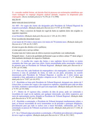 X - conceder medida liminar, até decisão final do processo em reclamações trabalhistas que
visem reintegrar no emprego dirigente sindical afastado, suspenso ou dispensado pelo
empregador. (Inciso incluído pela Lei nº 9.270, de 17.4.1996)
SEÇÃO IV
DOS VOGAIS DAS JUNTAS
Art. 660 - Os vogais das Juntas são designados pelo Presidente do Tribunal Regional da
respectiva jurisdição. (Redação dada pelo Decreto-lei nº 9.797, de 9.9.1946)
Art. 661 - Para o exercício da função de vogal da Junta ou suplente deste são exigidos os
seguintes requisitos:
a) ser brasileiro; (Redação dada pelo Decreto-lei nº 229, de 28.2.1967)
b) ter reconhecida idoneidade moral;
c) ser maior de 25 (vinte e cinco) anos e ter menos de 70 (setenta) anos; (Redação dada pelo
Decreto-lei nº 229, de 28.2.1967)
d) estar no gozo dos direitos civis e políticos;
e) estar quite com o serviço militar;
f) contar mais de 2 (dois) anos de efetivo exercício na profissão e ser sindicalizado.
Parágrafo único - A prova da qualidade profissional a que se refere a alínea "f" deste artigo é
feita mediante declaração do respectivo Sindicato.
Art. 662 - A escolha dos vogais das Juntas e seus suplentes far-se-á dentre os nomes
constantes das listas que, para esse efeito, forem encaminhadas pelas associações sindicais
de primeiro grau ao Presidente do Tribunal Regional. (Redação dada pelo Decreto-lei nº
9.797, de 9.9.1946)
§ 1º - Para esse fim, cada Sindicato de empregadores e de empregados, com base territorial
extensiva à área de jurisdição da Junta, no todo ou em parte, procederá, na ocasião
determinada pelo Presidente do Tribunal Regional, à escolha de 3 (três) nomes que
comporão a lista, aplicando-se à eleição o disposto no art. 524 e seus §§ 1º a 3º. (Redação
dada pela Lei nº 5.657, de 4.6.1971)
§ 2º - Recebidas as listas pelo Presidente do Tribunal Regional, designará este, dentro de 5
(cinco) dias, os nomes dos vogais e dos respectivos suplentes, expedindo para cada um deles
um título, mediante a apresentação do qual será empossado. (Redação dada pelo Decreto-lei
nº 9.797, de 9.9.1946)
§ 3º - Dentro de 15 (quinze) dias, contados da data da posse, pode ser contestada a
investidura do vogal ou do suplente, por qualquer interessado, sem efeito suspensivo, por
meio de representação escrita, dirigida ao Presidente do Tribunal Regional. (Redação dada
pelo Decreto-lei nº 9.797, de 9.9.1946)
§ 4º - Recebida a contestação, o Presidente do Tribunal designará imediatamente relator, o
qual, se houver necessidade de ouvir testemunhas ou de proceder a quaisquer diligências,
providenciará para que tudo se realize com a maior brevidade, submetendo, por fim, a
contestação ao parecer do Tribunal, na primeira sessão. (Redação dada pela Lei nº 2.244, de
23.6.1954)
§ 5º - Se o Tribunal julgar procedente a contestação, o Presidente providenciará a designação
de novo vogal ou suplente. (Redação dada pelo Decreto-lei nº 229, de 28.2.1967)
 