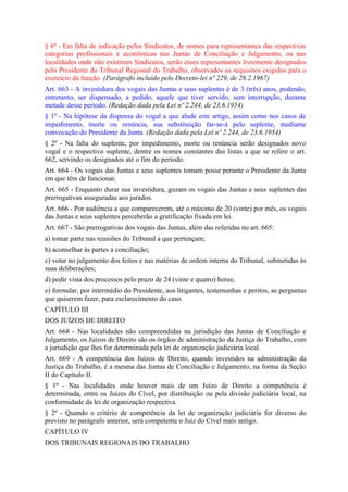 § 6º - Em falta de indicação pelos Sindicatos, de nomes para representantes das respectivas
categorias profissionais e econômicas nas Juntas de Conciliação e Julgamento, ou nas
localidades onde não existirem Sindicatos, serão esses representantes livremente designados
pelo Presidente do Tribunal Regional do Trabalho, observados os requisitos exigidos para o
exercício da função. (Parágrafo incluído pelo Decreto-lei nº 229, de 28.2.1967)
Art. 663 - A investidura dos vogais das Juntas e seus suplentes é de 3 (três) anos, podendo,
entretanto, ser dispensado, a pedido, aquele que tiver servido, sem interrupção, durante
metade desse período. (Redação dada pela Lei nº 2.244, de 23.6.1954)
§ 1º - Na hipótese da dispensa do vogal a que alude este artigo, assim como nos casos de
impedimento, morte ou renúncia, sua substituição far-se-á pelo suplente, mediante
convocação do Presidente da Junta. (Redação dada pela Lei nº 2.244, de 23.6.1954)
§ 2º - Na falta do suplente, por impedimento, morte ou renúncia serão designados novo
vogal e o respectivo suplente, dentre os nomes constantes das listas a que se refere o art.
662, servindo os designados até o fim do período.
Art. 664 - Os vogais das Juntas e seus suplentes tomam posse perante o Presidente da Junta
em que têm de funcionar.
Art. 665 - Enquanto durar sua investidura, gozam os vogais das Juntas e seus suplentes das
prerrogativas asseguradas aos jurados.
Art. 666 - Por audiência a que comparecerem, até o máximo de 20 (vinte) por mês, os vogais
das Juntas e seus suplentes perceberão a gratificação fixada em lei.
Art. 667 - São prerrogativas dos vogais das Juntas, além das referidas no art. 665:
a) tomar parte nas reuniões do Tribunal a que pertençam;
b) aconselhar às partes a conciliação;
c) votar no julgamento dos feitos e nas matérias de ordem interna do Tribunal, submetidas às
suas deliberações;
d) pedir vista dos processos pelo prazo de 24 (vinte e quatro) horas;
e) formular, por intermédio do Presidente, aos litigantes, testemunhas e peritos, as perguntas
que quiserem fazer, para esclarecimento do caso.
CAPÍTULO III
DOS JUÍZOS DE DIREITO
Art. 668 - Nas localidades não compreendidas na jurisdição das Juntas de Conciliação e
Julgamento, os Juízos de Direito são os órgãos de administração da Justiça do Trabalho, com
a jurisdição que lhes for determinada pela lei de organização judiciária local.
Art. 669 - A competência dos Juízos de Direito, quando investidos na administração da
Justiça do Trabalho, é a mesma das Juntas de Conciliação e Julgamento, na forma da Seção
II do Capítulo II.
§ 1º - Nas localidades onde houver mais de um Juízo de Direito a competência é
determinada, entre os Juízes do Cível, por distribuição ou pela divisão judiciária local, na
conformidade da lei de organização respectiva.
§ 2º - Quando o critério de competência da lei de organização judiciária for diverso do
previsto no parágrafo anterior, será competente o Juiz do Cível mais antigo.
CAPÍTULO IV
DOS TRIBUNAIS REGIONAIS DO TRABALHO
 