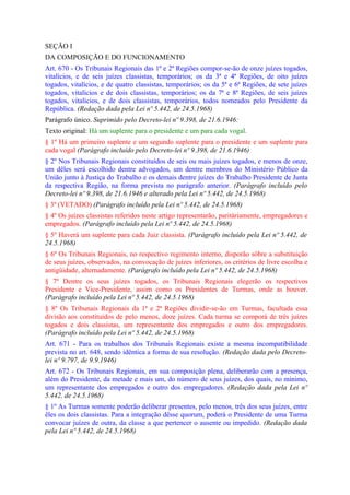SEÇÃO I
DA COMPOSIÇÃO E DO FUNCIONAMENTO
Art. 670 - Os Tribunais Regionais das 1ª e 2ª Regiões compor-se-ão de onze juízes togados,
vitalícios, e de seis juízes classistas, temporários; os da 3ª e 4ª Regiões, de oito juízes
togados, vitalícios, e de quatro classistas, temporários; os da 5ª e 6ª Regiões, de sete juízes
togados, vitalícios e de dois classistas, temporários; os da 7ª e 8ª Regiões, de seis juízes
togados, vitalícios, e de dois classistas, temporários, todos nomeados pelo Presidente da
República. (Redação dada pela Lei nº 5.442, de 24.5.1968)
Parágrafo único. Suprimido pelo Decreto-lei nº 9.398, de 21.6.1946:
Texto original: Há um suplente para o presidente e um para cada vogal.
§ 1º Há um primeiro suplente e um segundo suplente para o presidente e um suplente para
cada vogal (Parágrafo incluído pelo Decreto-lei nº 9.398, de 21.6.1946)
§ 2º Nos Tribunais Regionais constituídos de seis ou mais juízes togados, e menos de onze,
um dêles será escolhido dentre advogados, um dentre membros do Ministério Público da
União junto à Justiça do Trabalho e os demais dentre juízes do Trabalho Presidente de Junta
da respectiva Região, na forma prevista no parágrafo anterior. (Parágrafo incluído pelo
Decreto-lei nº 9.398, de 21.6.1946 e alterado pela Lei nº 5.442, de 24.5.1968)
§ 3º (VETADO) (Parágrafo incluído pela Lei nº 5.442, de 24.5.1968)
§ 4º Os juízes classistas referidos neste artigo representarão, paritàriamente, empregadores e
empregados. (Parágrafo incluído pela Lei nº 5.442, de 24.5.1968)
§ 5º Haverá um suplente para cada Juiz classista. (Parágrafo incluído pela Lei nº 5.442, de
24.5.1968)
§ 6º Os Tribunais Regionais, no respectivo regimento interno, disporão sôbre a substituição
de seus juízes, observados, na convocação de juízes inferiores, os critérios de livre escolha e
antigüidade, alternadamente. (Parágrafo incluído pela Lei nº 5.442, de 24.5.1968)
§ 7º Dentre os seus juízes togados, os Tribunais Regionais elegerão os respectivos
Presidente e Vice-Presidente, assim como os Presidentes de Turmas, onde as houver.
(Parágrafo incluído pela Lei nº 5.442, de 24.5.1968)
§ 8º Os Tribunais Regionais da 1ª e 2ª Regiões dividir-se-ão em Turmas, facultada essa
divisão aos constituídos de pelo menos, doze juízes. Cada turma se comporá de três juízes
togados e dois classistas, um representante dos empregados e outro dos empregadores.
(Parágrafo incluído pela Lei nº 5.442, de 24.5.1968)
Art. 671 - Para os trabalhos dos Tribunais Regionais existe a mesma incompatibilidade
prevista no art. 648, sendo idêntica a forma de sua resolução. (Redação dada pelo Decreto-
lei nº 9.797, de 9.9.1946)
Art. 672 - Os Tribunais Regionais, em sua composição plena, deliberarão com a presença,
além do Presidente, da metade e mais um, do número de seus juízes, dos quais, no mínimo,
um representante dos empregados e outro dos empregadores. (Redação dada pela Lei nº
5.442, de 24.5.1968)
§ 1º As Turmas somente poderão deliberar presentes, pelo menos, três dos seus juízes, entre
êles os dois classistas. Para a integração dêsse quorum, poderá o Presidente de uma Turma
convocar juízes de outra, da classe a que pertencer o ausente ou impedido. (Redação dada
pela Lei nº 5.442, de 24.5.1968)
 