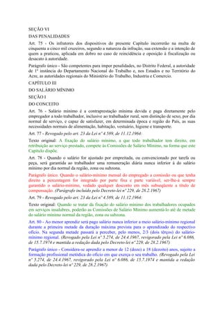 SEÇÃO VI
DAS PENALIDADES
Art. 75 - Os infratores dos dispositivos do presente Capítulo incorrerão na multa de
cinquenta a cinco mil cruzeiros, segundo a natureza da infração, sua extensão e a intenção de
quem a praticou, aplicada em dobro no caso de reincidência e oposição à fiscalização ou
desacato à autoridade.
Parágrafo único - São competentes para impor penalidades, no Distrito Federal, a autoridade
de 1ª instância do Departamento Nacional do Trabalho e, nos Estados e no Território do
Acre, as autoridades regionais do Ministério do Trabalho, Industria e Comercio.
CAPÍTULO III
DO SALÁRIO MÍNIMO
SEÇÃO I
DO CONCEITO
Art. 76 - Salário mínimo é a contraprestação mínima devida e paga diretamente pelo
empregador a todo trabalhador, inclusive ao trabalhador rural, sem distinção de sexo, por dia
normal de serviço, e capaz de satisfazer, em determinada época e região do País, as suas
necessidades normais de alimentação, habitação, vestuário, higiene e transporte.
Art. 77 - Revogado pelo art. 23 da Lei nº 4.589, de 11.12.1964:
Texto original: A fixação do salário mínimo, a que todo trabalhador tem direito, em
retribuição ao serviço prestado, compete às Comissões de Salário Mínimo, na forma que este
Capítulo dispõe.
Art. 78 - Quando o salário for ajustado por empreitada, ou convencionado por tarefa ou
peça, será garantida ao trabalhador uma remuneração diária nunca inferior à do salário
mínimo por dia normal da região, zona ou subzona.
Parágrafo único. Quando o salário-mínimo mensal do empregado a comissão ou que tenha
direito a percentagem for integrado por parte fixa e parte variável, ser-lhe-á sempre
garantido o salário-mínimo, vedado qualquer desconto em mês subseqüente a título de
compensação. (Parágrafo incluído pelo Decreto-lei nº 229, de 28.2.1967)
Art. 79 - Revogado pelo art. 23 da Lei nº 4.589, de 11.12.1964:
Texto original: Quando se tratar da fixação do salário mínimo dos trabalhadores ocupados
em serviços insalubres, poderão as Comissões de Salário Mínimo aumentá-lo até de metade
do salário mínimo normal da região, zona ou subzona.
Art. 80 - Ao menor aprendiz será pago salário nunca inferior a meio salário-mínimo regional
durante a primeira metade da duração máxima prevista para o aprendizado do respectivo
ofício. Na segunda metade passará a perceber, pelo menos, 2/3 (dois têrços) do salário-
mínimo regional. (Revogado pela Lei nº 5.274, de 24.4.1967, revigorado pela Lei nº 6.086,
de 15.7.1974 e mantida a redação dada pelo Decreto-lei nº 229, de 28.2.1967)
Parágrafo único - Considera-se aprendiz a menor de 12 (doze) a 18 (dezoito) anos, sujeito a
formação profissional metódica do ofício em que exerça o seu trabalho. (Revogado pela Lei
nº 5.274, de 24.4.1967, revigorado pela Lei nº 6.086, de 15.7.1974 e mantida a redação
dada pelo Decreto-lei nº 229, de 28.2.1967)
 