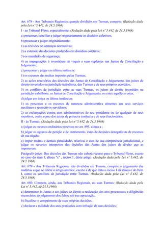 Art. 678 - Aos Tribunais Regionais, quando divididos em Turmas, compete: (Redação dada
pela Lei nº 5.442, de 24.5.1968)
I - ao Tribunal Pleno, especialmente: (Redação dada pela Lei nº 5.442, de 24.5.1968)
a) processar, conciliar e julgar originàriamente os dissídios coletivos;
b) processar e julgar originàriamente:
1) as revisões de sentenças normativas;
2) a extensão das decisões proferidas em dissídios coletivos;
3) os mandados de segurança;
4) as impugnações à investidura de vogais e seus suplentes nas Juntas de Conciliação e
Julgamento;
c) processar e julgar em última instância:
1) os recursos das multas impostas pelas Turmas;
2) as ações rescisórias das decisões das Juntas de Conciliação e Julgamento, dos juízes de
direito investidos na jurisdição trabalhista, das Turmas e de seus próprios acórdãos;
3) os conflitos de jurisdição entre as suas Turmas, os juízes de direito investidos na
jurisdição trabalhista, as Juntas de Conciliação e Julgamento, ou entre aquêles e estas;
d) julgar em única ou última instâncias:
1) os processos e os recursos de natureza administrativa atinentes aos seus serviços
auxiliares e respectivos servidores;
2) as reclamações contra atos administrativos de seu presidente ou de qualquer de seus
membros, assim como dos juízes de primeira instância e de seus funcionários.
II - às Turmas: (Redação dada pela Lei nº 5.442, de 24.5.1968)
a) julgar os recursos ordinários previstos no art. 895, alínea a ;
b) julgar os agravos de petição e de instrumento, êstes de decisões denegatórias de recursos
de sua alçada;
c) impor multas e demais penalidades relativas e atos de sua competência jurisdicional, e
julgar os recursos interpostos das decisões das Juntas dos juízes de direito que as
impuserem.
Parágrafo único. Das decisões das Turmas não caberá recurso para o Tribunal Pleno, exceto
no caso do item I, alínea "c" , inciso 1, dêste artigo. (Redação dada pela Lei nº 5.442, de
24.5.1968)
Art. 679 - Aos Tribunais Regionais não divididos em Turmas, compete o julgamento das
matérias a que se refere o artigo anterior, exceto a de que trata o inciso I da alínea c do Item
I, como os conflitos de jurisdição entre Turmas. (Redação dada pela Lei nº 5.442, de
24.5.1968)
Art. 680. Compete, ainda, aos Tribunais Regionais, ou suas Turmas: (Redação dada pela
Lei nº 5.442, de 24.5.1968)
a) determinar às Juntas e aos juízes de direito a realização dos atos processuais e diligências
necessárias ao julgamento dos feitos sob sua apreciação;
b) fiscalizar o comprimento de suas próprias decisões;
c) declarar a nulidade dos atos praticados com infração de suas decisões;
 