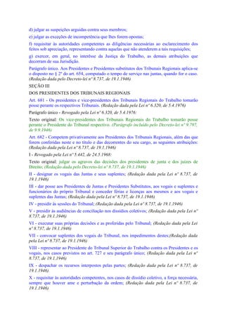 d) julgar as suspeições arguidas contra seus membros;
e) julgar as exceções de incompetência que lhes forem opostas;
f) requisitar às autoridades competentes as diligências necessárias ao esclarecimento dos
feitos sob apreciação, representando contra aquelas que não atenderem a tais requisições;
g) exercer, em geral, no interêsse da Justiça do Trabalho, as demais atribuições que
decorram de sua Jurisdição.
Parágrafo único. Aos Presidentes e Presidentes substitutos dos Tribunais Regionais aplica-se
o disposto no § 2º do art. 654, computado o tempo de serviço nas juntas, quando for o caso.
(Redação dada pelo Decreto-lei nº 8.737, de 19.1.1946)
SEÇÃO III
DOS PRESIDENTES DOS TRIBUNAIS REGIONAIS
Art. 681 - Os presidentes e vice-presidentes dos Tribunais Regionais do Trabalho tomarão
posse perante os respectivos Tribunais. (Redação dada pela Lei nº 6.320, de 5.4.1976)
Parágrafo único - Revogado pela Lei nº 6.320, de 5.4.1976:
Texto original: Os vice-presidentes dos Tribunais Regionais do Trabalho tomarão posse
perante o Presidente do Tribunal respectivo. (Parágrafo incluído pelo Decreto-lei nº 9.797,
de 9.9.1946)
Art. 682 - Competem privativamente aos Presidentes dos Tribunais Regionais, além das que
forem conferidas neste e no título e das decorrentes do seu cargo, as seguintes atribuições:
(Redação dada pela Lei nº 8.737, de 19.1.1946)
I - Revogado pela Lei nº 5.442, de 24.5.1968:
Texto original: julgar os agravos das decisões dos presidentes de junta e dos juízes de
Direito; (Redação dada pelo Decreto-lei nº 8.737, de 19.1.1946)
II - designar os vogais das Juntas e seus suplentes; (Redação dada pela Lei nº 8.737, de
19.1.1946)
III - dar posse aos Presidentes de Juntas e Presidentes Substitutos, aos vogais e suplentes e
funcionários do próprio Tribunal e conceder férias e licenças aos mesmos e aos vogais e
suplentes das Juntas; (Redação dada pela Lei nº 8.737, de 19.1.1946)
IV - presidir às sessões do Tribunal; (Redação dada pela Lei nº 8.737, de 19.1.1946)
V - presidir às audiências de conciliação nos dissídios coletivos; (Redação dada pela Lei nº
8.737, de 19.1.1946)
VI - executar suas próprias decisões e as proferidas pelo Tribunal; (Redação dada pela Lei
nº 8.737, de 19.1.1946)
VII - convocar suplentes dos vogais do Tribunal, nos impedimentos destes;(Redação dada
pela Lei nº 8.737, de 19.1.1946)
VIII - representar ao Presidente do Tribunal Superior do Trabalho contra os Presidentes e os
vogais, nos casos previstos no art. 727 e seu parágrafo único; (Redação dada pela Lei nº
8.737, de 19.1.1946)
IX - despachar os recursos interpostos pelas partes; (Redação dada pela Lei nº 8.737, de
19.1.1946)
X - requisitar às autoridades competentes, nos casos de dissídio coletivo, a força necessária,
sempre que houver ame e perturbação da ordem; (Redação dada pela Lei nº 8.737, de
19.1.1946)
 