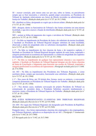 Xl - exercer correição, pelo menos uma vez por ano, sobre as Juntas, ou parcialmente
sempre que se fizer necessário, e solicitá-la, quando julgar conveniente, ao Presidente do
Tribunal de Apelação relativamente aos Juízes de Direito investidos na administração da
Justiça do Trabalho; (Redação dada pela Lei nº 8.737, de 19.1.1946)
Xll - distribuir os feitos, designando os vogais que os devem relatar; (Redação dada pela Lei
nº 8.737, de 19.1.1946)
XIII - designar, dentre os funcionários do Tribunal e das Juntas existentes em uma mesma
localidade, o que deve exercer a função de distribuidor;(Redação dada pela Lei nº 8.737, de
19.1.1946)
XIV - assinar as folhas de pagamento dos vogais e servidores do Tribunal. (Redação dada
pela Lei nº 8.737, de 19.1.1946)
§ 1º - Na falta ou impedimento do Presidente da Junta e do substituto da mesma localidade,
é facultado ao Presidente do Tribunal Regional designar substituto de outra localidade,
observada a ordem de antigüidade entre os substitutos desimpedidos. (Redação dada pela
Lei nº 8.737, de 19.1.1946)
§ 2º - Na falta ou impedimento do Juiz classista da Junta e do respectivo suplente, é
facultado ao Presidente do Tribunal Regional designar suplente de outra Junta, respeitada a
categoria profissional ou econômica do representante e a ordem de antigüidade dos suplentes
desimpedidos. (Redação dada pela Lei nº 8.737, de 19.1.1946)
§ 3º - Na falta ou impedimento de qualquer Juiz representante classista e seu respectivo
suplente, é facultado ao Presidente do Tribunal Regional designar um dos Juízes classistas
de Junta de Conciliação e Julgamento para funcionar nas sessões do Tribunal, respeitada a
categoria profissional ou econômica do representante. (Parágrafo incluído pela Lei nº 3.440,
de 27.8.1958)
Art. 683 - Na falta ou impedimento dos Presidentes dos Tribunais Regionais, e como
auxiliares destes, sempre que necessário, funcionarão seus substitutos. (Redação dada pela
Lei nº 8.737, de 19.1.1946)
§ 1º - Nos casos de férias, por 30 (trinta) dias, licença, morte ou renúncia, a convocação
competirá diretamente ao Presidente do Tribunal Superior do Trabalho. (Redação dada pela
Lei nº 8.737, de 19.1.1946)
§ 2º - Nos demais casos, mediante convocação do próprio Presidente do Tribunal ou
comunicação do secretário deste, o Presidente Substituto assumirá imediatamente o
exercício, ciente o Presidente do Tribunal Superior do Trabalho. (Redação dada pela Lei nº
8.737, de 19.1.1946)
SEÇÃO IV
DOS JUÍZES REPRESENTANTES CLASSISTAS DOS TRIBUNAIS REGIONAIS
(Redação dada pelo Decreto-lei nº 9.797, de 9.9.1946)
Art. 684 - Os vogais dos Tribunais Regionais são designados pelo Presidente da República.
(Redação dada pelo Decreto-lei nº 9.797, de 9.9.1946)
Parágrafo único - Aos Juízes representantes classistas dos empregados e dos empregadores,
nos Tribunais Regionais, aplicam-se as disposições do art. 661. ( Parágrafo 1º renumerado
pela Lei nº 5.442, de 24.5.1968)
§ 2º Revogado pela Lei nº 5.442, de 24.5.1968:
 