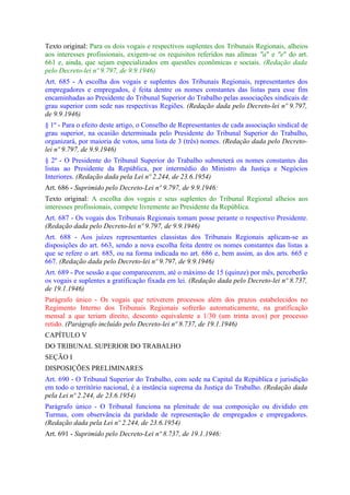 Texto original: Para os dois vogais e respectivos suplentes dos Tribunais Regionais, alheios
aos interesses profissionais, exigem-se os requisitos referidos nas alíneas "a" e "e" do art.
661 e, ainda, que sejam especializados em questões econômicas e sociais. (Redação dada
pelo Decreto-lei nº 9.797, de 9.9.1946)
Art. 685 - A escolha dos vogais e suplentes dos Tribunais Regionais, representantes dos
empregadores e empregados, é feita dentre os nomes constantes das listas para esse fim
encaminhadas ao Presidente do Tribunal Superior do Trabalho pelas associações sindicais de
grau superior com sede nas respectivas Regiões. (Redação dada pelo Decreto-lei nº 9.797,
de 9.9.1946)
§ 1º - Para o efeito deste artigo, o Conselho de Representantes de cada associação sindical de
grau superior, na ocasião determinada pelo Presidente do Tribunal Superior do Trabalho,
organizará, por maioria de votos, uma lista de 3 (três) nomes. (Redação dada pelo Decreto-
lei nº 9.797, de 9.9.1946)
§ 2º - O Presidente do Tribunal Superior do Trabalho submeterá os nomes constantes das
listas ao Presidente da República, por intermédio do Ministro da Justiça e Negócios
Interiores. (Redação dada pela Lei nº 2.244, de 23.6.1954)
Art. 686 - Suprimido pelo Decreto-Lei nº 9.797, de 9.9.1946:
Texto original: A escolha dos vogais e seus suplentes do Tribunal Regional alheios aos
interesses profissionais, compete livremente ao Presidente da República.
Art. 687 - Os vogais dos Tribunais Regionais tomam posse perante o respectivo Presidente.
(Redação dada pelo Decreto-lei nº 9.797, de 9.9.1946)
Art. 688 - Aos juízes representantes classistas dos Tribunais Regionais aplicam-se as
disposições do art. 663, sendo a nova escolha feita dentre os nomes constantes das listas a
que se refere o art. 685, ou na forma indicada no art. 686 e, bem assim, as dos arts. 665 e
667. (Redação dada pelo Decreto-lei nº 9.797, de 9.9.1946)
Art. 689 - Por sessão a que comparecerem, até o máximo de 15 (quinze) por mês, perceberão
os vogais e suplentes a gratificação fixada em lei. (Redação dada pelo Decreto-lei nº 8.737,
de 19.1.1946)
Parágrafo único - Os vogais que retiverem processos além dos prazos estabelecidos no
Regimento Interno dos Tribunais Regionais sofrerão automaticamente, na gratificação
mensal a que teriam direito, desconto equivalente a 1/30 (um trinta avos) por processo
retido. (Parágrafo incluído pelo Decreto-lei nº 8.737, de 19.1.1946)
CAPÍTULO V
DO TRIBUNAL SUPERIOR DO TRABALHO
SEÇÃO I
DISPOSIÇÕES PRELIMINARES
Art. 690 - O Tribunal Superior do Trabalho, com sede na Capital da República e jurisdição
em todo o território nacional, é a instância suprema da Justiça do Trabalho. (Redação dada
pela Lei nº 2.244, de 23.6.1954)
Parágrafo único - O Tribunal funciona na plenitude de sua composição ou dividido em
Turmas, com observância da paridade de representação de empregados e empregadores.
(Redação dada pela Lei nº 2.244, de 23.6.1954)
Art. 691 - Suprimido pelo Decreto-Lei nº 8.737, de 19.1.1946:
 