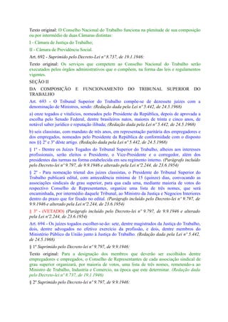 Texto original: O Conselho Nacional do Trabalho funciona na plenitude de sua composição
ou por intermédio de duas Câmaras distintas:
I - Câmara de Justiça do Trabalho;
II - Câmara de Previdência Social.
Art. 692 - Suprimido pelo Decreto-Lei nº 8.737, de 19.1.1946:
Texto original: Os serviços que competem ao Conselho Nacional do Trabalho serão
executados pelos órgãos administrativos que o compõem, na forma das leis e regulamentos
vigentes.
SEÇÃO II
DA COMPOSIÇÃO            E   FUNCIONAMENTO           DO    TRIBUNAL       SUPERIOR       DO
TRABALHO
Art. 693 - O Tribunal Superior do Trabalho compõe-se de dezessete juízes com a
denominação de Ministros, sendo: (Redação dada pela Lei nº 5.442, de 24.5.1968)
a) onze togados e vitalícios, nomeados pelo Presidente da República, depois de aprovada a
escolha pelo Senado Federal, dentre brasileiros natos, maiores de trinta e cinco anos, de
notável saber jurídico e reputação ilibada; (Redação dada pela Lei nº 5.442, de 24.5.1968)
b) seis classistas, com mandato de três anos, em representação paritária dos empregadores e
dos empregados, nomeados pelo Presidente da República de conformidade com o disposto
nos §§ 2º e 3º dêste artigo. (Redação dada pela Lei nº 5.442, de 24.5.1968)
§ 1º - Dentre os Juízes Togados do Tribunal Superior do Trabalho, alheios aos interesses
profissionais, serão eleitos o Presidente, o Vice-Presidente e o corregedor, além dos
presidentes das turmas na forma estabelecida em seu regimento interno. (Parágrafo incluído
pelo Decreto-lei nº 9.797, de 9.9.1946 e alterado pela Lei nº2.244, de 23.6.1954)
§ 2º - Para nomeação trienal dos juízes classistas, o Presidente do Tribunal Superior do
Trabalho publicará edital, com antecedência mínima de 15 (quinze) dias, convocando as
associações sindicais de grau superior, para qua cada uma, mediante maioria de votos do
respectivo Conselho de Representantes, organize uma lista de três nomes, que será
encaminhada, por intermédio daquele Tribunal, ao Ministro da Justiça e Negocios Interiores
dentro do prazo que for fixado no edital. (Parágrafo incluído pelo Decreto-lei nº 9.797, de
9.9.1946 e alterado pela Lei nº2.244, de 23.6.1954)
§ 3º - (VETADO) (Parágrafo incluído pelo Decreto-lei nº 9.797, de 9.9.1946 e alterado
pela Lei nº2.244, de 23.6.1954)
Art. 694 - Os juízes togados escolher-se-ão: sete, dentre magistrados da Justiça do Trabalho,
dois, dentre advogados no efetivo exercício da profissão, e dois, dentre membros do
Ministério Público da União junto à Justiça do Trabalho. (Redação dada pela Lei nº 5.442,
de 24.5.1968)
§ 1º Suprimido pelo Decreto-lei nº 9.797, de 9.9.1946:
Texto original: Para a designação dos membros que deverão ser escolhidos dentre
empregadores e empregados, o Conselho de Representantes de cada associação sindical de
grau superior organizará, por maioria de votos, uma lista de três nomes, remetendo-a ao
Ministro de Trabalho, Industria e Comercio, na época que este determinar. (Redação dada
pelo Decreto-lei nº 8.737, de 19.1.1946)
§ 2º Suprimido pelo Decreto-lei nº 9.797, de 9.9.1946:
 