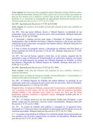 Texto original: Na lista de que trata o parágrafo anterior figurarão somente brasileiros natos,
de reconhecida idoneidade, maiores de 25 anos, quites com o serviço militar, que estejam no
gôzo de seus direitos civis e políticos e contem mais de dois anos de efetivo exercício da
profissão ou se encontrem no desempenho de representação profissional prevista em lei.
(Redação dada pelo Decreto-lei nº 8.737, de 19.1.1946)
Art. 695 - Suprimido pelo Decreto-lei nº 9.797, de 9.9.1946:
Texto original: Os membros do Conselho servirão pelo período de dois anos, podendo ser
reconduzidos.
Art. 696 - Para que possa deliberar, deverá o Tribunal Superior, na plenitude de sua
composição, reunir, no mínimo, seis de seus juízes, além do presidente. (Redação dada pelo
Decreto-lei nº 9.797, de 9.9.1946)
§ 1º Ocorrendo a hipótese prevista neste artigo o Presidente do Tribunal comunicará
imediatamente o fato ao Ministro da Justiça e Negócios Interiores, a fim de que seja feita a
substituição do juiz renunciante, sem prejuízo das sanções cabíveis. (Redação dada pela Lei
nº 2.244, de 23.6.1954)
§ 2º Para os efeitos do parágrafo anterior, a designação do substituto será feita dentre os
nomes constantes das listas de que trata o 2º do art. 693. (Redação dada pela Lei nº 2.244,
de 23.6.1954)
Art. 697 - Em caso de licença, superior a trinta dias, ou de vacância, enquanto não for
preenchido o cargo, os Ministros do Tribunal poderão ser substituídos mediante convocação
de Juízes, de igual categoria, de qualquer dos Tribunais Regionais do Trabalho, na forma
que dispuser o Regimento do Tribunal Superior do Trabalho. (Redação dada pela Lei nº
6.289, de 11.12.1975)
Art. 698 - Suprimido pelo Decreto-Lei nº 8.737, de 19.1.1946:
Texto original: Cada uma das Câmaras será composta de nove membros, inclusive o
respectivo presidente.
Parágrafo único. a Câmara de Justiça do Trabalho será presidida pelo 1º vice-presidente e a
Câmara de Previdência Social pelo 2º vice-presidente.
Art. 699 - O Tribunal Superior do Trabalho não poderá deliberar, na plenitude de sua
composição senão com a presença de pelo menos nove de seus juízes, além do Presidente.
(Redação dada pela Lei nº 2.244, de 23.6.1954)
Parágrafo único. As turmas do Tribunal, compostas de 5 (cinco) juízes, só poderão deliberar
com a presença de pelo menos, três de seus membros, além do respectivo presidente,
cabendo também a este funcionar como relator ou revisor nos feitos que lhe forem
distribuídos conforme estabelecer o regimento interno. (Parágrafo incluído pela Lei nº
2.244, de 23.6.1954)
Art. 700 - O Tribunal reunir-se-á em dias previamente fixados pelo Presidente, o qual
poderá, sempre que for necessário, convocar sessões extraordinárias. (Redação dada pelo
Decreto-lei nº 8.737, de 19.1.1946)
Art. 701 - As sessões do Tribunal serão públicas e começarão às 14 (quatorze) horas,
terminando às 17 (dezessete) horas; mas poderão ser prorrogadas pelo Presidente em caso de
manifesta necessidade. (Redação dada pelo Decreto-lei nº 8.737, de 19.1.1946)
§ 1º - As sessões extraordinárias do Tribunal só se realizarão quando forem comunicadas aos
seus membros com 24 (vinte e quatro) horas, no mínimo, de antecedência. (Redação dada
pelo Decreto-lei nº 8.737, de 19.1.1946)
 