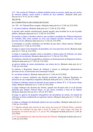 § 2º - Nas sessões do Tribunal, os debates poderão tornar-se secretos, desde que, por motivo
de interesse público, assim resolva a maioria de seus membros. (Redação dada pelo
Decreto-lei nº 8.737, de 19.1.1946)
SEÇÃO III
DA COMPETÊNCIA DO CONSELHO PLENO
Art. 702 - Ao Tribunal Pleno compete: (Redação dada pela Lei nº 2.244, de 23.6.1954)
I - em única instância: (Redação dada pela Lei nº 2.244, de 23.6.1954)
a) decidir sobre matéria constitucional, quando arguido, para invalidar lei ou ato do poder
público; (Redação dada pela Lei nº 2.244, de 23.6.1954)
b) conciliar e julgar os dissídios coletivos que excedam a jurisdição dos Tribunais Regionais
do Trabalho, bem como estender ou rever suas próprias decisões normativas, nos casos
previstos em lei; (Redação dada pela Lei nº 2.244, de 23.6.1954)
c) homologar os acordos celebrados em dissídios de que trata a alínea anterior; (Redação
dada pela Lei nº 2.244, de 23.6.1954)
d) julgar os agravos dos despachos do presidente, nos casos previstos em lei; (Redação dada
pela Lei nº 2.244, de 23.6.1954)
e) julgar as suspeições arguidas contra o presidente e demais juízes do Tribunal, nos feitos
pendentes de sua decisão; (Redação dada pela Lei nº 2.244, de 23.6.1954)
f) estabelecer súmulas de jurisprudência uniforme, na forma prescrita no Regimento Interno.
(Redação dada pela Lei nº 7.033, de 5.10.1982)
g) aprovar tabelas de custas emolumentos, nos termos da lei; (Redação dada pela Lei nº
2.244, de 23.6.1954)
h) elaborar o Regimento Interno do Tribunal e exercer as atribuições administrativas
previstas em lei, ou decorrentes da Constituição Federal.
II - em última instância: (Redação dada pela Lei nº 2.244, de 23.6.1954)
a) julgar os recursos ordinários das decisões proferidas pelos Tribunais Regionais em
processos de sua competência originária; (Redação dada pela Lei nº 2.244, de 23.6.1954)
b) julgar os embargos opostos às decisões de que tratam as alíneas "b" e "c" do inciso I deste
artigo; (Redação dada pela Lei nº 2.244, de 23.6.1954)
c) julgar embargos das decisões das Turmas, quando esta divirjam entre si ou de decisão
proferida pelo próprio Tribunal Pleno, ou que forem contrárias à letra de lei federal;
(Redação dada pelo Decreto-lei nº 229, de 28.2.1967)
d) julgar os agravos de despachos denegatórios dos presidentes de turmas, em matéria de
embargos na forma estabelecida no regimento interno; (Redação dada pela Lei nº 2.244, de
23.6.1954)
e) julgar os embargos de declaração opostos aos seus acordãos. (Redação dada pela Lei nº
2.244, de 23.6.1954)
§ 1º Quando adotada pela maioria de dois terços dos juízes do Tribunal Pleno, a decisão
proferida nos embargos de que trata o inciso II, alínea "c", deste artigo, terá força de
prejulgado, nos termos dos §§ 2º e 3º, do art. 902. (Parágrafo incluído pela Lei nº 2.244, de
23.6.1954)
§ 2º É da competência de cada uma das turmas do Tribunal: (Parágrafo incluído pela Lei nº
2.244, de 23.6.1954)
 