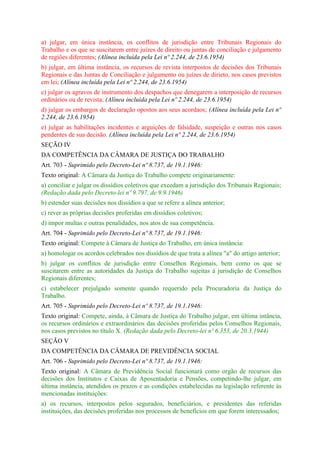 a) julgar, em única instância, os conflitos de jurisdição entre Tribunais Regionais do
Trabalho e os que se suscitarem entre juízes de direito ou juntas de conciliação e julgamento
de regiões diferentes; (Alínea incluída pela Lei nº 2.244, de 23.6.1954)
b) julgar, em última instância, os recursos de revista interpostos de decisões dos Tribunais
Regionais e das Juntas de Conciliação e julgamento ou juízes de dirieto, nos casos previstos
em lei; (Alínea incluída pela Lei nº 2.244, de 23.6.1954)
c) julgar os agravos de instrumento dos despachos que denegarem a interposição de recursos
ordinários ou de revista; (Alínea incluída pela Lei nº 2.244, de 23.6.1954)
d) julgar os embargos de declaração opostos aos seus acordaos; (Alínea incluída pela Lei nº
2.244, de 23.6.1954)
e) julgar as habilitações incidentes e arguições de falsidade, suspeição e outras nos casos
pendentes de sua decisão. (Alínea incluída pela Lei nº 2.244, de 23.6.1954)
SEÇÃO IV
DA COMPETÊNCIA DA CÂMARA DE JUSTIÇA DO TRABALHO
Art. 703 - Suprimido pelo Decreto-Lei nº 8.737, de 19.1.1946:
Texto original: A Câmara da Justiça do Trabalho compete originariamente:
a) conciliar e julgar os dissídios coletivos que excedam a jurisdição dos Tribunais Regionais;
(Redação dada pelo Decreto-lei nº 9.797, de 9.9.1946)
b) estender suas decisões nos dissídios a que se refere a alínea anterior;
c) rever as próprias decisões proferidas em dissídios coletivos;
d) impor multas e outras penalidades, nos atos de sua competência.
Art. 704 - Suprimido pelo Decreto-Lei nº 8.737, de 19.1.1946:
Texto original: Compete à Câmara de Justiça do Trabalho, em única instância:
a) homologar os acordos celebrados nos dissídios de que trata a alínea "a" do artigo anterior;
b) julgar os conflitos de jurisdição entre Conselhos Regionais, bem como os que se
suscitarem entre as autoridades da Justiça do Trabalho sujeitas à jurisdição de Conselhos
Regionais diferentes;
c) estabelecer prejulgado somente quando requerido pela Procuradoria da Justiça do
Trabalho.
Art. 705 - Suprimido pelo Decreto-Lei nº 8.737, de 19.1.1946:
Texto original: Compete, ainda, à Câmara de Justiça do Trabalho julgar, em última intância,
os recursos ordinários e extraordinários das decisões proferidas pelos Conselhos Regionais,
nos casos previstos no título X. (Redação dada pelo Decreto-lei nº 6.353, de 20.3.1944)
SEÇÃO V
DA COMPETÊNCIA DA CÂMARA DE PREVIDÊNCIA SOCIAL
Art. 706 - Suprimido pelo Decreto-Lei nº 8.737, de 19.1.1946:
Texto original: A Câmara de Previdência Social funcionará como orgão de recursos das
decisões dos Institutos e Caixas de Aposentadoria e Pensões, competindo-lhe julgar, em
última instância, atendidos os prazos e as condições estabelecidas na legislação referente às
mencionadas instituições:
a) os recursos, interpostos pelos segurados, beneficiários, e presidentes das referidas
instituições, das decisões proferidas nos processos de benefícios em que forem interessados;
 