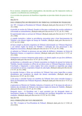 b) os recursos, interpostos pelos empregadores, das decisões que lhe impuserem multa ou
exigirem o recolhimento de contribuições;
c) as revisões dos processos de benefícios requeridas ou providas dentro do prazo de cinco
anos.
SEÇÃO VI
DAS ATRIBUIÇÕES DO PRESIDENTE DO TRIBUNAL SUPERIOR DO TRABALHO
Art. 707 - Compete ao Presidente do Tribunal: (Redação dada pelo Decreto-lei nº 8.737, de
19.1.1946)
a) presidir às sessões do Tribunal, fixando os dias para a realização das sessões ordinárias e
convocando as extraordinárias; (Redação dada pelo Decreto-lei nº 8.737, de 19.1.1946)
b) superintender todos os serviços do Tribunal; (Redação dada pelo Decreto-lei nº 8.737, de
19.1.1946)
c) expedir instruções e adotar as providências necessárias para o bom funcionamento do
Tribunal e dos demais órgãos da Justiça do Trabalho; (Redação dada pelo Decreto-lei nº
8.737, de 19.1.1946)
d) fazer cumprir as decisões originárias do Tribunal, determinando aos Tribunais Regionais
e aos demais órgãos da Justiça do Trabalho a realização dos atos processuais e das
diligências necessárias; (Redação dada pelo Decreto-lei nº 8.737, de 19.1.1946)
e) submeter ao Tribunal os processos em que tenha de deliberar e designar, na forma do
Regimento Interno, os respectivos relatores; (Redação dada pelo Decreto-lei nº 8.737, de
19.1.1946)
f) despachar os recursos interpostos pelas partes e os demais papéis em que deva deliberar;
(Redação dada pelo Decreto-lei nº 8.737, de 19.1.1946)
g) determinar as alterações que se fizerem necessárias na lotação do pessoal da Justiça do
Trabalho, fazendo remoções ex officio de servidores entre os Tribunais Regionais, Juntas de
Conciliação e Julgamento e outros órgãos; bem como conceder as requeridas que julgar
convenientes ao serviço, respeitada a lotação de cada órgão; (Redação dada pelo Decreto-lei
nº 8.737, de 19.1.1946)
h) conceder licenças e férias aos servidores do Tribunal, bem como impor-Ihes as penas
disciplinares que excederem da alçada das demais autoridades; (Redação dada pelo
Decreto-lei nº 8.737, de 19.1.1946)
i) dar posse e conceder licença aos membros do Tribunal, bem como conceder licenças e
férias aos Presidentes dos Tribunais Regionais; (Redação dada pelo Decreto-lei nº 8.737, de
19.1.1946)
j) apresentar ao Ministro do Trabalho, Industria e Comercio, até 31 de março de cada ano, o
relatório das atividades do Tribunal e dos demais órgãos da Justiça do Trabalho. (Redação
dada pelo Decreto-lei nº 8.737, de 19.1.1946)
Parágrafo único - O Presidente terá 1 (um) secretário por ele designado dentre os
funcionários lotados no Tribunal, e será auxiliado por servidores designados nas mesmas
condições. (Redação dada pelo Decreto-lei nº 8.737, de 19.1.1946)
SEÇÃO VII
DAS ATRIBUIÇÕES DO VICE-PRESIDENTE
Art. 708 - Compete ao Vice-Presidente do Tribunal: (Redação dada pela Lei nº 2.244, de
23.6.1954)
 