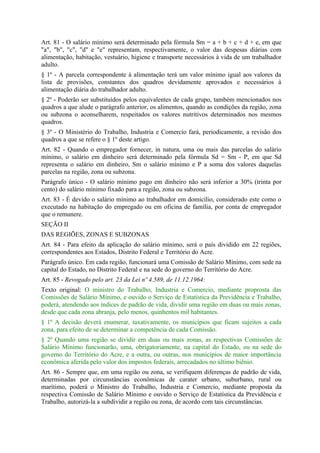 Art. 81 - O salário mínimo será determinado pela fórmula Sm = a + b + c + d + e, em que
"a", "b", "c", "d" e "e" representam, respectivamente, o valor das despesas diárias com
alimentação, habitação, vestuário, higiene e transporte necessários à vida de um trabalhador
adulto.
§ 1º - A parcela correspondente à alimentação terá um valor mínimo igual aos valores da
lista de provisões, constantes dos quadros devidamente aprovados e necessários à
alimentação diária do trabalhador adulto.
§ 2º - Poderão ser substituídos pelos equivalentes de cada grupo, também mencionados nos
quadros a que alude o parágrafo anterior, os alimentos, quando as condições da região, zona
ou subzona o aconselharem, respeitados os valores nutritivos determinados nos mesmos
quadros.
§ 3º - O Ministério do Trabalho, Industria e Comercio fará, periodicamente, a revisão dos
quadros a que se refere o § 1º deste artigo.
Art. 82 - Quando o empregador fornecer, in natura, uma ou mais das parcelas do salário
mínimo, o salário em dinheiro será determinado pela fórmula Sd = Sm - P, em que Sd
representa o salário em dinheiro, Sm o salário mínimo e P a soma dos valores daquelas
parcelas na região, zona ou subzona.
Parágrafo único - O salário mínimo pago em dinheiro não será inferior a 30% (trinta por
cento) do salário mínimo fixado para a região, zona ou subzona.
Art. 83 - É devido o salário mínimo ao trabalhador em domicílio, considerado este como o
executado na habitação do empregado ou em oficina de família, por conta de empregador
que o remunere.
SEÇÃO II
DAS REGIÕES, ZONAS E SUBZONAS
Art. 84 - Para efeito da aplicação do salário mínimo, será o país dividido em 22 regiões,
correspondentes aos Estados, Distrito Federal e Território do Acre.
Parágrafo único. Em cada região, funcionará uma Comissão de Salário Mínimo, com sede na
capital do Estado, no Distrito Federal e na sede do governo do Território do Acre.
Art. 85 - Revogado pelo art. 23 da Lei nº 4.589, de 11.12.1964:
Texto original: O ministro do Trabalho, Industria e Comercio, mediante proprosta das
Comissões de Salário Mínimo, e ouvido o Serviço de Estatística da Previdência e Trabalho,
poderá, atendendo aos índices de padrão de vida, dividir uma região em duas ou mais zonas,
desde que cada zona abranja, pelo menos, quinhentos mil habitantes.
§ 1º A decisão deverá enumerar, taxativamente, os municípios que ficam sujeitos a cada
zona, para efeito de se determinar a competência de cada Comissão.
§ 2º Quando uma região se dividir em duas ou mais zonas, as respectivas Comissões de
Salário Mínimo funcionarão, uma, obrigatoriamente, na capital do Estado, ou na sede do
governo do Território do Acre, e a outra, ou outras, nos municípios de maior importância
econômica aferida pelo valor dos impostos federais, arrecadados no último biênio.
Art. 86 - Sempre que, em uma região ou zona, se verifiquem diferenças de padrão de vida,
determinadas por circunstâncias econômicas de carater urbano, suburbano, rural ou
marítimo, poderá o Ministro do Trabalho, Industria e Comercio, mediante proposta da
respectiva Comissão de Salário Mínimo e ouvido o Serviço de Estatística da Previdência e
Trabalho, autorizá-la a subdividir a região ou zona, de acordo com tais circunstâncias.
 