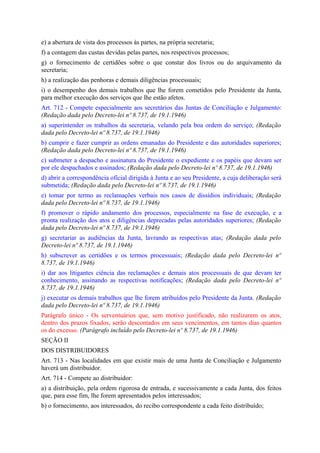 e) a abertura de vista dos processos às partes, na própria secretaria;
f) a contagem das custas devidas pelas partes, nos respectivos processos;
g) o fornecimento de certidões sobre o que constar dos livros ou do arquivamento da
secretaria;
h) a realização das penhoras e demais diligências processuais;
i) o desempenho dos demais trabalhos que lhe forem cometidos pelo Presidente da Junta,
para melhor execução dos serviços que lhe estão afetos.
Art. 712 - Compete especialmente aos secretários das Juntas de Conciliação e Julgamento:
(Redação dada pelo Decreto-lei nº 8.737, de 19.1.1946)
a) superintender os trabalhos da secretaria, velando pela boa ordem do serviço; (Redação
dada pelo Decreto-lei nº 8.737, de 19.1.1946)
b) cumprir e fazer cumprir as ordens emanadas do Presidente e das autoridades superiores;
(Redação dada pelo Decreto-lei nº 8.737, de 19.1.1946)
c) submeter a despacho e assinatura do Presidente o expediente e os papéis que devam ser
por ele despachados e assinados; (Redação dada pelo Decreto-lei nº 8.737, de 19.1.1946)
d) abrir a correspondência oficial dirigida à Junta e ao seu Presidente, a cuja deliberação será
submetida; (Redação dada pelo Decreto-lei nº 8.737, de 19.1.1946)
e) tomar por termo as reclamações verbais nos casos de dissídios individuais; (Redação
dada pelo Decreto-lei nº 8.737, de 19.1.1946)
f) promover o rápido andamento dos processos, especialmente na fase de execução, e a
pronta realização dos atos e diligências deprecadas pelas autoridades superiores; (Redação
dada pelo Decreto-lei nº 8.737, de 19.1.1946)
g) secretariar as audiências da Junta, lavrando as respectivas atas; (Redação dada pelo
Decreto-lei nº 8.737, de 19.1.1946)
h) subscrever as certidões e os termos processuais; (Redação dada pelo Decreto-lei nº
8.737, de 19.1.1946)
i) dar aos litigantes ciência das reclamações e demais atos processuais de que devam ter
conhecimento, assinando as respectivas notificações; (Redação dada pelo Decreto-lei nº
8.737, de 19.1.1946)
j) executar os demais trabalhos que lhe forem atribuídos pelo Presidente da Junta. (Redação
dada pelo Decreto-lei nº 8.737, de 19.1.1946)
Parágrafo único - Os serventuários que, sem motivo justificado, não realizarem os atos,
dentro dos prazos fixados, serão descontados em seus vencimentos, em tantos dias quantos
os do excesso. (Parágrafo incluído pelo Decreto-lei nº 8.737, de 19.1.1946)
SEÇÃO II
DOS DISTRIBUIDORES
Art. 713 - Nas localidades em que existir mais de uma Junta de Conciliação e Julgamento
haverá um distribuidor.
Art. 714 - Compete ao distribuidor:
a) a distribuição, pela ordem rigorosa de entrada, e sucessivamente a cada Junta, dos feitos
que, para esse fim, lhe forem apresentados pelos interessados;
b) o fornecimento, aos interessados, do recibo correspondente a cada feito distribuído;
 