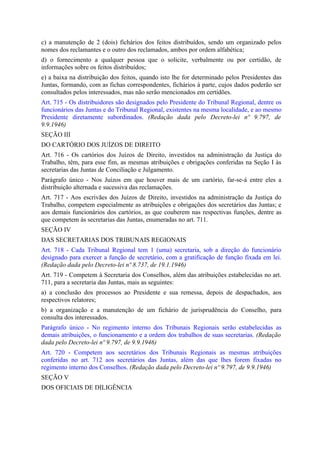 c) a manutenção de 2 (dois) fichários dos feitos distribuídos, sendo um organizado pelos
nomes dos reclamantes e o outro dos reclamados, ambos por ordem alfabética;
d) o fornecimento a qualquer pessoa que o solicite, verbalmente ou por certidão, de
informações sobre os feitos distribuídos;
e) a baixa na distribuição dos feitos, quando isto lhe for determinado pelos Presidentes das
Juntas, formando, com as fichas correspondentes, fichários à parte, cujos dados poderão ser
consultados pelos interessados, mas não serão mencionados em certidões.
Art. 715 - Os distribuidores são designados pelo Presidente do Tribunal Regional, dentre os
funcionários das Juntas e do Tribunal Regional, existentes na mesma localidade, e ao mesmo
Presidente diretamente subordinados. (Redação dada pelo Decreto-lei nº 9.797, de
9.9.1946)
SEÇÃO III
DO CARTÓRIO DOS JUÍZOS DE DIREITO
Art. 716 - Os cartórios dos Juízos de Direito, investidos na administração da Justiça do
Trabalho, têm, para esse fim, as mesmas atribuições e obrigações conferidas na Seção I às
secretarias das Juntas de Conciliação e Julgamento.
Parágrafo único - Nos Juízos em que houver mais de um cartório, far-se-á entre eles a
distribuição alternada e sucessiva das reclamações.
Art. 717 - Aos escrivães dos Juízos de Direito, investidos na administração da Justiça do
Trabalho, competem especialmente as atribuições e obrigações dos secretários das Juntas; e
aos demais funcionários dos cartórios, as que couberem nas respectivas funções, dentre as
que competem às secretarias das Juntas, enumeradas no art. 711.
SEÇÃO IV
DAS SECRETARIAS DOS TRIBUNAIS REGIONAIS
Art. 718 - Cada Tribunal Regional tem 1 (uma) secretaria, sob a direção do funcionário
designado para exercer a função de secretário, com a gratificação de função fixada em lei.
(Redação dada pelo Decreto-lei nº 8.737, de 19.1.1946)
Art. 719 - Competem à Secretaria dos Conselhos, além das atribuições estabelecidas no art.
711, para a secretaria das Juntas, mais as seguintes:
a) a conclusão dos processos ao Presidente e sua remessa, depois de despachados, aos
respectivos relatores;
b) a organização e a manutenção de um fichário de jurisprudência do Conselho, para
consulta dos interessados.
Parágrafo único - No regimento interno dos Tribunais Regionais serão estabelecidas as
demais atribuições, o funcionamento e a ordem dos trabalhos de suas secretarias. (Redação
dada pelo Decreto-lei nº 9.797, de 9.9.1946)
Art. 720 - Competem aos secretários dos Tribunais Regionais as mesmas atribuições
conferidas no art. 712 aos secretários das Juntas, além das que lhes forem fixadas no
regimento interno dos Conselhos. (Redação dada pelo Decreto-lei nº 9.797, de 9.9.1946)
SEÇÃO V
DOS OFICIAIS DE DILIGÊNCIA
 