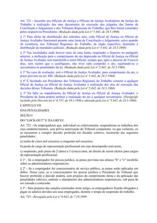 Art. 721 - Incumbe aos Oficiais de Justiça e Oficiais de Justiça Avaliadores da Justiça do
Trabalho a realização dos atos decorrentes da execução dos julgados das Juntas de
Conciliação e Julgamento e dos Tribunais Regionais do Trabalho, que lhes forem cometidos
pelos respectivos Presidentes. (Redação dada pela Lei nº 5.442, de 24.5.1968)
§ 1º Para efeito de distribuição dos referidos atos, cada Oficial de Justiça ou Oficial de
Justiça Avaliador funcionará perante uma Junta de Conciliação e Julgamento, salvo quando
da existência, nos Tribunais Regionais do Trabalho, de órgão específico, destinado à
distribuição de mandados judiciais. (Redação dada pela Lei nº 5.442, de 24.5.1968)
§ 2º Nas localidades onde houver mais de uma Junta, respeitado o disposto no parágrafo
anterior, a atribuição para o comprimento do ato deprecado ao Oficial de Justiça ou Oficial
de Justiça Avaliador será transferida a outro Oficial, sempre que, após o decurso de 9 (nove)
dias, sem razões que o justifiquem, não tiver sido cumprido o ato, sujeitando-se o
serventuário às penalidades da lei. (Redação dada pela Lei nº 5.442, de 24.5.1968)
§ 3º No caso de avaliação, terá o Oficial de Justiça Avaliador, para cumprimento da ato, o
prazo previsto no art. 888. (Redação dada pela Lei nº 5.442, de 24.5.1968)
§ 4º É facultado aos Presidentes dos Tribunais Regionais do Trabalho cometer a qualquer
Oficial de Justiça ou Oficial de Justiça Avaliador a realização dos atos de execução das
decisões dêsses Tribunais. (Redação dada pela Lei nº 5.442, de 24.5.1968)
§ 5º Na falta ou impedimento do Oficial de Justiça ou Oficial de Justiça Avaliador, o
Presidente da Junta poderá atribuir a realização do ato a qualquer serventuário. (Parágrafo
incluído pelo Decreto-lei nº 8.737, de 19.1.1946 e alterado pela Lei nº 5.442, de 24.5.1968)
CAPITULO VII
DAS PENALIDADES
SEÇÃO I
DO "LOCK-OUT" E DA GREVE
Art. 722 - Os empregadores que, individual ou coletivamente, suspenderem os trabalhos dos
seus estabelecimentos, sem prévia autorização do Tribunal competente, ou que violarem, ou
se recusarem a cumprir decisão proferida em dissídio coletivo, incorrerão nas seguintes
penalidades:
a) multa de cinco mil cruzeiros a cinquenta mil cruzeiros;
b) perda do cargo de representação profissional em cujo desempenho estiverem;
c) suspensão, pelo prazo de 2 (dois) a 5 (cinco) anos, do direito de serem eleitos para cargos
de representação profissional.
§ 1º - Se o empregador for pessoa jurídica, as penas previstas nas alíneas "b" e "c" incidirão
sobre os administradores responsáveis.
§ 2º - Se o empregador for concessionário de serviço público, as penas serão aplicadas em
dobro. Nesse caso, se o concessionário for pessoa jurídica o Presidente do Tribunal que
houver proferido a decisão poderá, sem prejuízo do cumprimento desta e da aplicação das
penalidades cabíveis, ordenar o afastamento dos administradores responsáveis, sob pena de
ser cassada a concessão.
§ 3º - Sem prejuízo das sanções cominadas neste artigo, os empregadores ficarão obrigados a
pagar os salários devidos aos seus empregados, durante o tempo de suspensão do trabalho.
Art. 723 - Revogado pela Lei nº 9.842, de 7.10.1999:
 