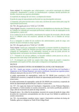 Texto original: Os empregados que, coletivamente e sem prévia autorização do tribunal
competente, abandonarem o serviço, ou desobedecerem a qualquer decisão proferida em
dissídio, incorrerão nas seguintes penalidades:
a) suspensão do emprego até seis meses, ou dispensa do mesmo:
b) perda do cargo de representação profissional em cujo desempenho estiverem;
c) suspensão, pelo prazo de dois anos a cinco anos, do direito de serem eleitos para cargo de
representação profissional.
Art. 724 - Revogado pela Lei nº 9.842, de 7.10.1999:
Texto original: Quando a suspensão do serviço ou a desobediência às decisões dos Tribunais
do Trabalho for ordenada por associação profissional, sindical ou não, de empregados ou de
empregadores, a pena será:
a) se a ordem for ato de Assembléia, cancelamento do registro da associação, além da multa
de Cr $ 5.000,00 (cinco mil cruzeiros), aplicada em dobro, em se tratando de serviço
público;
b) se a instigação ou ordem for ato exclusivo dos administradores, perda do cargo, sem
prejuízo da pena cominada no artigo seguinte.
Art. 725 - Revogado pela Lei nº 9.842, de 7.10.1999:
Texto original: Aquele que, empregado ou empregador, ou mesmo estranho às categorias em
conflito, instigar a prática de infrações previstas neste Capítulo ou houver feito cabeça de
coligação de empregadores ou de empregados incorrerá na pena de prisão prevista na
legislação penal, sem prejuízo das demais sanções cominadas.
§ 1º - Tratando-se de serviços públicos, ou havendo violência contra pessoa ou coisa, as
penas previstas neste artigo serão aplicadas em dobro.
§ 2º - O estrangeiro que incidir nas sanções deste artigo, depois de cumprir a respectiva
penalidades será expulso do País, observados os dispositivos da legislação comum.
SEÇÃO II
DAS PENALIDADES CONTRA OS MEMBROS DA JUSTIÇA DO TRABALHO
Art. 726 - Aquele que recusar o exercício da função de vogal de Junta de Conciliação e
Julgamento ou de Tribunal Regional, sem motivo justificado, incorrerá nas seguintes penas:
(Redação dada pelo Decreto-lei nº 9.797, de 9.9.1946)
a) sendo representante de empregadores, multa de Cr$ 100,00 (cem cruzeiros) a Cr$
1.000,00 (mil cruzeiros) e suspensão do direito de representação profissional por 2 (dois) a 5
(cinco) anos;
b) sendo representante de empregados, multa de Cr$ 100,00 (cem cruzeiros) e suspensão do
direito de representação profissional por 2 (dois) a 5 (cinco) anos.
Art. 727 - Os vogais das Juntas de Conciliação e Julgamento, ou dos Tribunais Regionais,
que faltarem a 3 (três) reuniões ou sessões consecutivas, sem motivo justificado, perderão o
cargo, além de incorrerem nas penas do artigo anterior.
Parágrafo único - Se a falta for de presidente, incorrerá ele na pena de perda do cargo, além
da perda dos vencimentos correspondentes aos dias em que tiver faltado às audiências ou
sessões consecutivas.
Art. 728 - Aos presidentes, membros, juízes, vogais, e funcionários auxiliares da Justiça do
Trabalho, aplica-se o disposto no Título XI do Código Penal.
 