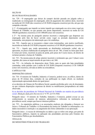 SEÇÃO III
DE OUTRAS PENALIDADES
Art. 729 - O empregador que deixar de cumprir decisão passada em julgado sobre a
readmissão ou reintegração de empregado, além do pagamento dos salários deste, incorrerá
na multa de Cr$ 10,00 (dez cruzeiros) a Cr$ 50,00 (cinquenta cruzeiros) por dia, até que seja
cumprida a decisão.
§ 1º - O empregador que impedir ou tentar impedir que empregado seu sirva como vogal em
Tribunal de Trabalho, ou que perante este preste depoimento, incorrerá na multa de Cr$
500,00 (quinhentos cruzeiros) a Cr$ 5.000,00 (cinco mil cruzeiros).
§ 2º - Na mesma pena do parágrafo anterior incorrerá o empregador que dispensar seu
empregado pelo fato de haver servido como vogal ou prestado depoimento como
testemunha, sem prejuízo da indenização que a lei estabeleça.
Art. 730 - Aqueles que se recusarem a depor como testemunhas, sem motivo justificado,
incorrerão na multa de Cr$ 50,00 (cinquenta cruzeiros) a Cr$ 500,00 (quinhentos cruzeiros).
Art. 731 - Aquele que, tendo apresentado ao distribuidor reclamação verbal, não se
apresentar, no prazo estabelecido no parágrafo único do art. 786, à Junta ou Juízo para fazê-
lo tomar por termo, incorrerá na pena de perda, pelo prazo de 6 (seis) meses, do direito de
reclamar perante a Justiça do Trabalho.
Art. 732 - Na mesma pena do artigo anterior incorrerá o reclamante que, por 2 (duas) vezes
seguidas, der causa ao arquivamento de que trata o art. 844.
Art. 733 - As infrações de disposições deste Título, para as quais não haja penalidades
cominadas, serão punidas com a multa de Cr$ 50,00 (cinquenta cruzeiros) a Cr$ 5.000,00
(cinco mil cruzeiros), elevada ao dobro na reincidência.
CAPÍTULO VIII
DISPOSIÇÕES GERAIS
Art. 734 - O ministro do Trabalho, Industria e Comercio, poderá rever, ex-officio, dentro do
prazo de 30 (trinta) dias, contados de sua publicação no órgão oficial, ou mediante
representação apresentada dentro de igual prazo:
a) as decisões da Câmara do Previdência Social, quando proferidas pelo voto de desempate,
ou que violarem disposições expressas de direito ou modificarem jurisprudência até então
observada;
b) as decisões do presidente do Tribunal Nacional do Trabalho em matéria de previdência
social. (Redação dada pelo Decreto-lei nº 9.797, de 9.9.1946)
Parágrafo único - O ministro do Trabalho, Industria e Comercio, poderá avocar ao seu
conhecimento os assuntos de natureza administrativa referentes às instituições de
previdência social, sempre que houver interesse público.
Art. 735 - As repartições públicas e as associações sindicais são obrigadas a fornecer aos
Juízes e Tribunais do Trabalho e à Procuradoria da Justiça do Trabalho as informações e os
dados necessários à instrução e ao julgamento dos feitos submetidos à sua apreciação.
Parágrafo único - A recusa de informações ou dados a que se refere este artigo, por parte de
funcionários públicos, importa na aplicação das penalidades previstas pelo Estatuto dos
Funcionários Públicos por desobediência.
TÍTULO IX
DO MINISTÉRIO PÚBLICO DO TRABALHO
 