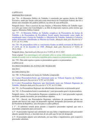 CAPÍTULO I
DISPOSIÇÕES GERAIS
Art. 736 - O Ministério Público do Trabalho é constituído por agentes diretos do Poder
Executivo, tendo por função zelar pela exata observância da Constituição Federal, das leis e
demais atos emanados dos poderes públicos, na esfera de suas atribuições.
Parágrafo único - Para o exercício de suas funções, o Ministério Público do Trabalho reger-
se-á pelo que estatui esta Consolidação e, na falta de disposição expressa, pelas normas que
regem o Ministério Público Federal.
Art. 737 - O Ministério Público do Trabalho compõe-se da Procuradoria da Justiça do
Trabalho e da Procuradoria da Previdência Social aquela funcionando como órgão de
coordenação entre a Justiça do Trabalho e o Ministério do Trabalho, Industria e Comercio,
ambas diretamente subordinadas ao Ministro de Estado. (Redação dada pelo Decreto-lei nº
8.737, de 19.1.1946)
Art. 738 - Os procuradores terão os vencimentos fixados na tabela constante do Decreto-lei
nº 2.874, de 16 de dezembro de 1940. (Redação dada pelo Decreto-lei nº 6.053, de
30.11.1943)
Parágrafo único. Suprimido pelo Decreto-lei nº 6.053, de 30.11.1943:
Texto original: Essa percentagem será calculada sobre as somas efetivamente arrecadadas e
rateada de acordo com as instruções expedidas pelos respectivos procuradores gerais.
Art. 739 - Não estão sujeitos a ponto os procuradores-gerais e os procuradores.
CAPÍTULO II
DA PROCURADORIA DA JUSTIÇA DO TRABALHO
SEÇÃO I
DA ORGANIZAÇÃO
Art. 740 - A Procuradoria da Justiça do Trabalho compreende:
a) 1 (uma) Procuradoria-Geral, que funcionará junto ao Tribunal Superior do Trabalho;
(Redação dada pelo Decreto-lei nº 9.797, de 9.9.1946)
b) 8 (oito) Procuradorias Regionais, que funcionarão junto aos Tribunais Regionais do
Trabalho. (Redação dada pelo Decreto-lei nº 9.797, de 9.9.1946)
Art. 741 - As Procuradorias Regionais são subordinadas diretamente ao procurador-geral.
Art. 742 - A Procuradoria-Geral é constituída de 1 (um) procurador-geral e de procuradores.
Parágrafo único - As Procuradorias Regionais compõem-se de 1 (um) procurador regional,
auxiliado, quando necessário, por procuradores adjuntos.
Art. 743 - Haverá, nas Procuradorias Regionais, substitutos de procurador adjunto ou,
quando não houver este cargo, de procurador regional, designados previamente por decreto
do Presidente da República, sem ônus para os cofres públicos.
§ 1º - O substituto tomará posse perante o respectivo procurador regional, que será a
autoridade competente para convocá-lo.
§ 2º - O procurador regional será substituído em suas faltas e impedimentos pelo procurador
adjunto, quando houver, e, havendo mais de um, pelo que for por ele designado.
§ 3º - O procurador adjunto será substituído, em suas faltas e impedimentos, pelo respectivo
procurador substituto.
 