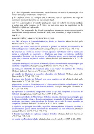 § 4º - Será dispensado, automaticamente, o substituto que não atender à convocação, salvo
motivo de doença, devidamente comprovada.
§ 5º - Nenhum direito ou vantagem terá o substituto além do vencimento do cargo do
substituído e somente durante o seu impedimento legal.
Art. 744 - A nomeação do procurador-geral deverá recair em bacharel em ciências jurídicas
e sociais, que tenha exercido, por 5 (cinco) ou mais anos, cargo de magistratura ou de
Ministério Público, ou a advocacia.
Art. 745 - Para a nomeação dos demais procuradores, atender-se-á aos mesmos requisitos
estabelecidos no artigo anterior, reduzido a 2 (dois) anos, no mínimo, o tempo de exercício.
SEÇÃO II
DA COMPETÊNCIA DA PROCURADORIA-GERAL
Art. 746 - Compete à Procuradoria-Geral da Justiça do Trabalho: (Redação dada pelo
Decreto-lei nº 8.737, de 19.1.1946)
a) oficiar, por escrito, em todos os processos e questões de trabalho de competência do
Tribunal Superior do Trabalho; (Redação dada pelo Decreto-lei nº 8.737, de 19.1.1946)
b) funcionar nas sessões do mesmo Tribunal, opinando verbalmente sobre a matéria em
debate e solicitando as requisições e diligências que julgar convenientes, sendo-lhe
assegurado o direito de vista do processo em julgamento sempre que for suscitada questão
nova, não examinada no parecer exarado; (Redação dada pelo Decreto-lei nº 8.737, de
19.1.1946)
c) requerer prorrogação das sessões do Tribunal, quando essa medida for necessária para que
se ultime o julgamento; (Redação dada pelo Decreto-lei nº 8.737, de 19.1.1946)
d) exarar, por intermédio do procurador-geral, o seu "ciente" nos acórdãos do Tribunal;
(Redação dada pelo Decreto-lei nº 8.737, de 19.1.1946)
e) proceder às diligências e inquéritos solicitados pelo Tribunal; (Redação dada pelo
Decreto-lei nº 8.737, de 19.1.1946)
f) recorrer das decisões do Tribunal, nos casos previstos em lei; (Redação dada pelo
Decreto-lei nº 8.737, de 19.1.1946)
g) promover, perante o Juízo competente, a cobrança executiva das multas impostas pelas
autoridades administrativas e judiciárias do trabalho; (Redação dada pelo Decreto-lei nº
8.737, de 19.1.1946)
h) representar às autoridades competentes contra os que não cumprirem as decisões do
Tribunal; (Redação dada pelo Decreto-lei nº 8.737, de 19.1.1946)
i) prestar às autoridades do Ministério do Trabalho, Industria e Comercio as informações que
lhe forem solicitadas sobre os dissídios submetidos à apreciação do Tribunal e encaminhar
aos órgãos competentes cópia autenticada das decisões que por eles devam ser atendidas ou
cumpridas; (Redação dada pelo Decreto-lei nº 8.737, de 19.1.1946)
j) requisitar, de quaisquer autoridades, inquéritos, exames periciais, diligências, certidões e
esclarecimentos que se tornem necessários no desempenho de suas atribuições; (Redação
dada pelo Decreto-lei nº 8.737, de 19.1.1946)
l) defender a jurisdição dos órgãos da Justiça do Trabalho; (Redação dada pelo Decreto-lei
nº 8.737, de 19.1.1946)
m) suscitar conflitos de jurisdição. (Redação dada pelo Decreto-lei nº 8.737, de 19.1.1946)
 
