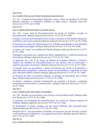 SEÇÃO III
DA COMPETÊNCIA DAS PROCURADORIAS REGIONAIS
Art. 747 - Compete às Procuradorias Regionais exercer, dentro da jurisdição do Tribunal
Regional respectivo, as atribuições indicadas na Seção anterior. (Redação dada pelo
Decreto-lei nº 9.797, de 9.9.1946)
SEÇÃO IV
DAS ATRIBUIÇÕES DO PROCURADOR-GERAL
Art. 748 - Como chefe da Procuradoria-Geral da Justiça do Trabalho, incumbe ao
procurador-geral: (Redação dada pelo Decreto-lei nº 8.737, de 19.1.1946)
a) dirigir os serviços da Procuradoria-Geral, orientar e fiscalizar as Procuradorias Regionais,
expedindo as necessárias instruções;(Redação dada pelo Decreto-lei nº 8.737, de 19.1.1946)
b) funcionar nas sessões do Tribunal Superior do Trabalho, pessoalmente ou por intermédio
do procurador que designar; (Redação dada pelo Decreto-lei nº 8.737, de 19.1.1946)
c) exarar o seu "ciente" nos acórdãos do Tribunal; (Redação dada pelo Decreto-lei nº 8.737,
de 19.1.1946)
d) designar o procurador que o substitua nas faltas e impedimentos e o chefe da secretaria da
Procuradoria; (Redação dada pelo Decreto-lei nº 8.737, de 19.1.1946)
e) apresentar, até o dia 31 de março, ao Ministro do Trabalho, Industria e Comercio,
relatório dos trabalhos da Procuradoria-Geral no ano anterior, com as observações e
sugestões que julgar convenientes; (Redação dada pelo Decreto-lei nº 8.737, de 19.1.1946)
f) conceder férias aos procuradores e demais funcionários que sirvam na Procuradoria e
impor-lhes penas disciplinares, observada, quanto aos procuradores, a legislação em vigor
para o Ministério Público Federal; (Redação dada pelo Decreto-lei nº 8.737, de 19.1.1946)
g) funcionar em Juízo, em primeira instancia, ou designar os procuradores que o devam
fazer; (Redação dada pelo Decreto-lei nº 8.737, de 19.1.1946)
h) admitir e dispensar o pessoal extranumerário da secretaria e prorrogar o expediente
remunerado dos funcionários e extranumerários. (Redação dada pelo Decreto-lei nº 8.737,
de 19.1.1946)
SEÇÃO V
DAS ATRIBUIÇÕES DOS PROCURADORES
Art. 749 - Incumbe aos procuradores com exercício na Procuradoria-Geral: (Redação dada
pelo Decreto-lei nº 8.737, de 19.1.1946)
a) funcionar, por designação do procurador-geral, nas sessões do Tribunal Superior do
Trabalho; (Redação dada pelo Decreto-lei nº 8.737, de 19.1.1946)
b) desempenhar os demais encargos que lhes forem atribuídos pelo procurador-geral.
(Redação dada pelo Decreto-lei nº 8.737, de 19.1.1946)
Parágrafo único - Aos procuradores é facultado, nos processos em que oficiarem, requerer
ao procurador-geral as diligências e investigações necessárias. (Redação dada pelo Decreto-
lei nº 8.737, de 19.1.1946)
SEÇÃO VI
DAS ATRIBUIÇÕES DOS PROCURADORES REGIONAIS
 