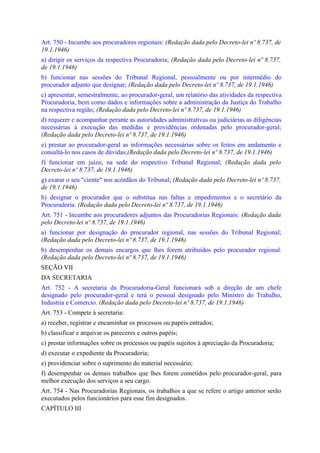 Art. 750 - Incumbe aos procuradores regionais: (Redação dada pelo Decreto-lei nº 8.737, de
19.1.1946)
a) dirigir os serviços da respectiva Procuradoria; (Redação dada pelo Decreto-lei nº 8.737,
de 19.1.1946)
b) funcionar nas sessões do Tribunal Regional, pessoalmente ou por intermédio do
procurador adjunto que designar; (Redação dada pelo Decreto-lei nº 8.737, de 19.1.1946)
c) apresentar, semestralmente, ao procurador-geral, um relatório das atividades da respectiva
Procuradoria, bem como dados e informações sobre a administração da Justiça do Trabalho
na respectiva região; (Redação dada pelo Decreto-lei nº 8.737, de 19.1.1946)
d) requerer e acompanhar perante as autoridades administrativas ou judiciárias as diligências
necessárias à execução das medidas e providências ordenadas pelo procurador-geral;
(Redação dada pelo Decreto-lei nº 8.737, de 19.1.1946)
e) prestar ao procurador-geral as informações necessárias sobre os feitos em andamento e
consultá-lo nos casos de dúvidas;(Redação dada pelo Decreto-lei nº 8.737, de 19.1.1946)
f) funcionar em juízo, na sede do respectivo Tribunal Regional; (Redação dada pelo
Decreto-lei nº 8.737, de 19.1.1946)
g) exarar o seu "ciente" nos acórdãos do Tribunal; (Redação dada pelo Decreto-lei nº 8.737,
de 19.1.1946)
h) designar o procurador que o substitua nas faltas e impedimentos e o secretário da
Procuradoria. (Redação dada pelo Decreto-lei nº 8.737, de 19.1.1946)
Art. 751 - Incumbe aos procuradores adjuntos das Procuradorias Regionais: (Redação dada
pelo Decreto-lei nº 8.737, de 19.1.1946)
a) funcionar por designação do procurador regional, nas sessões do Tribunal Regional;
(Redação dada pelo Decreto-lei nº 8.737, de 19.1.1946)
b) desempenhar os demais encargos que lhes forem atribuídos pelo procurador regional.
(Redação dada pelo Decreto-lei nº 8.737, de 19.1.1946)
SEÇÃO VII
DA SECRETARIA
Art. 752 - A secretaria da Procuradoria-Geral funcionará sob a direção de um chefe
designado pelo procurador-geral e terá o pessoal designado pelo Ministro do Trabalho,
Industria e Comercio. (Redação dada pelo Decreto-lei nº 8.737, de 19.1.1946)
Art. 753 - Compete à secretaria:
a) receber, registrar e encaminhar os processos ou papéis entrados;
b) classificar e arquivar os pareceres e outros papéis;
c) prestar informações sobre os processos ou papéis sujeitos à apreciação da Procuradoria;
d) executar o expediente da Procuradoria;
e) providenciar sobre o suprimento do material necessário;
f) desempenhar os demais trabalhos que lhes forem cometidos pelo procurador-geral, para
melhor execução dos serviços a seu cargo.
Art. 754 - Nas Procuradorias Regionais, os trabalhos a que se refere o artigo anterior serão
executados pelos funcionários para esse fim designados.
CAPÍTULO III
 