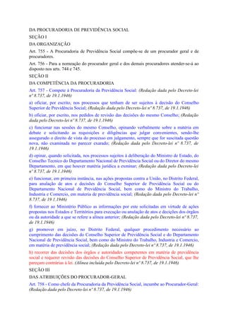 DA PROCURADORIA DE PREVIDÊNCIA SOCIAL
SEÇÃO I
DA ORGANIZAÇÃO
Art. 755 - A Procuradoria de Previdência Social compõe-se de um procurador geral e de
procuradores.
Art. 756 - Para a nomeação do procurador geral e dos demais procuradores atender-se-á ao
disposto nos arts. 744 e 745.
SEÇÃO II
DA COMPETÊNCIA DA PROCURADORIA
Art. 757 - Compete à Procuradoria da Previdência Social: (Redação dada pelo Decreto-lei
nº 8.737, de 19.1.1946)
a) oficiar, por escrito, nos processos que tenham de ser sujeitos à decisão do Conselho
Superior de Previdência Social; (Redação dada pelo Decreto-lei nº 8.737, de 19.1.1946)
b) oficiar, por escrito, nos pedidos de revisão das decisões do mesmo Conselho; (Redação
dada pelo Decreto-lei nº 8.737, de 19.1.1946)
c) funcionar nas sessões do mesmo Conselho, opinando verbalmente sobre a matéria em
debate e solicitando as requisições e diligências que julgar convenientes, sendo-lhe
assegurado o direito de vista do processo em julgamento, sempre que for suscitada questão
nova, não examinada no parecer exarado; (Redação dada pelo Decreto-lei nº 8.737, de
19.1.1946)
d) opinar, quando solicitada, nos processos sujeitos à deliberação do Ministro de Estado, do
Conselho Tecnico do Departamento Nacional de Previdência Social ou do Diretor do mesmo
Departamento, em que houver matéria jurídica a exminar; (Redação dada pelo Decreto-lei
nº 8.737, de 19.1.1946)
e) funcionar, em primeira instância, nas ações propostas contra a União, no Distrito Federal,
para anulação de atos e decisões do Conselho Superior de Previdência Social ou do
Departamento Nacional de Previdência Social, bem como do Ministro do Trabalho,
Industria e Comercio, em materia de previdência social; (Redação dada pelo Decreto-lei nº
8.737, de 19.1.1946)
f) fornecer ao Ministério Público as informações por este solicitadas em virtude de ações
propostas nos Estados e Territórios para execução ou anulação de atos e decições dos órgãos
ou da autoridade a que se refere a alínea anterior; (Redação dada pelo Decreto-lei nº 8.737,
de 19.1.1946)
g) promover em juízo, no Distrito Federal, qualquer procedimento necessário ao
cumprimento das decisões do Conselho Superior de Previdência Social e do Departamento
Nacional de Previdência Social, bem como do Ministro do Trabalho, Industria e Comercio,
em matéria de previdência social; (Redação dada pelo Decreto-lei nº 8.737, de 19.1.1946)
h) recorrer das decisões dos órgãos e autoridades competentes em matéria de previdência
social e requerer revisão das decisões do Conselho Superior de Previdência Social, que lhe
pareçam contrárias à lei. (Alínea incluída pelo Decreto-lei nº 8.737, de 19.1.1946)
SEÇÃO III
DAS ATRIBUIÇÕES DO PROCURADOR-GERAL
Art. 758 - Como chefe da Procuradoria da Previdência Social, incumbe ao Procurador-Geral:
(Redação dada pelo Decreto-lei nº 8.737, de 19.1.1946)
 