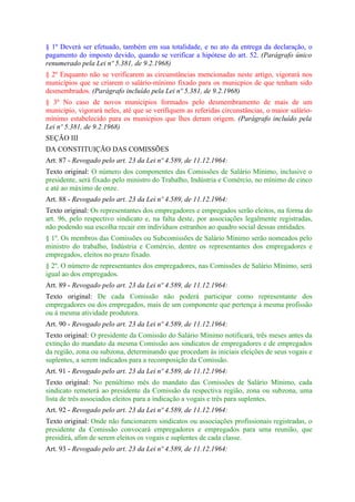 § 1º Deverá ser efetuado, também em sua totalidade, e no ato da entrega da declaração, o
pagamento do imposto devido, quando se verificar a hipótese do art. 52. (Parágrafo único
renumerado pela Lei nº 5.381, de 9.2.1968)
§ 2º Enquanto não se verificarem as circunstâncias mencionadas neste artigo, vigorará nos
municípios que se criarem o salário-mínimo fixado para os municpios de que tenham sido
desmembrados. (Parágrafo incluído pela Lei nº 5.381, de 9.2.1968)
§ 3º No caso de novos municípios formados pelo desmembramento de mais de um
município, vigorará neles, até que se verifiquem as referidas circunstâncias, o maior salário-
mínimo estabelecido para os municpios que lhes deram origem. (Parágrafo incluído pela
Lei nº 5.381, de 9.2.1968)
SEÇÃO III
DA CONSTITUIÇÃO DAS COMISSÕES
Art. 87 - Revogado pelo art. 23 da Lei nº 4.589, de 11.12.1964:
Texto original: O número dos componentes das Comissões de Salário Mínimo, inclusive o
presidente, será fixado pelo ministro do Trabalho, Indústria e Comércio, no mínimo de cinco
e até ao máximo de onze.
Art. 88 - Revogado pelo art. 23 da Lei nº 4.589, de 11.12.1964:
Texto original: Os representantes dos empregadores e empregados serão eleitos, na forma do
art. 96, pelo respectivo sindicato e, na falta deste, por associações legalmente registradas,
não podendo sua escolha recair em indivíduos estranhos ao quadro social dessas entidades.
§ 1º. Os membros das Comissões ou Subcomissões de Salário Mínimo serão nomeados pelo
ministro do trabalho, Indústria e Comércio, dentre os representantes dos empregadores e
empregados, eleitos no prazo fixado.
§ 2º. O número de representantes dos empregadores, nas Comissões de Salário Mínimo, será
igual ao dos empregados.
Art. 89 - Revogado pelo art. 23 da Lei nº 4.589, de 11.12.1964:
Texto original: De cada Comissão não poderá participar como representante dos
empregadores ou dos empregados, mais de um componente que pertença à mesma profissão
ou à mesma atividade produtora.
Art. 90 - Revogado pelo art. 23 da Lei nº 4.589, de 11.12.1964:
Texto original: O presidente da Comissão do Salário Mínimo notificará, três meses antes da
extinção do mandato da mesma Comissão aos sindicatos de empregadores e de empregados
da região, zona ou subzona, determinando que procedam às iniciais eleições de seus vogais e
suplentes, a serem indicados para a recomposição da Comissão.
Art. 91 - Revogado pelo art. 23 da Lei nº 4.589, de 11.12.1964:
Texto original: No penúltimo mês do mandato das Comissões de Salário Mínimo, cada
sindicato remeterá ao presidente da Comissão da respectiva região, zona ou subzona, uma
lista de três associados eleitos para a indicação a vogais e três para suplentes.
Art. 92 - Revogado pelo art. 23 da Lei nº 4.589, de 11.12.1964:
Texto original: Onde não funcionarem sindicatos ou associações profissionais registradas, o
presidente da Comissão convocará empregadores e empregados para uma reunião, que
presidirá, afim de serem eleitos os vogais e suplentes de cada classe.
Art. 93 - Revogado pelo art. 23 da Lei nº 4.589, de 11.12.1964:
 