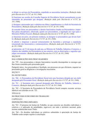 a) dirigir os serviços da Procuradoria, expedindo as necessárias instruções; (Redação dada
pelo Decreto-lei nº 8.737, de 19.1.1946)
b) funcionar nas sessões do Conselho Superior de Previdência Social, pessoalmente ou por
intermédio do procurador que designar; (Redação dada pelo Decreto-lei nº 8.737, de
19.1.1946)
c) designar o procurador que o substitua nas faltas e impedimentos e o chefe da Secretaria da
Procuradoria; (Redação dada pelo Decreto-lei nº 8.737, de 19.1.1946)
d) conceder férias aos procuradores e demais funcionários lotados na Procuradoria e impor-
lhes penas disciplinares, observada, quanto aos procuradores, a legislação em vigor para o
Ministério Público Feceral; (Redação dada pelo Decreto-lei nº 8.737, de 19.1.1946)
e) funcionar em juízo, em primeira instância, ou designar os procuradores que devam fazê-
lo; (Redação dada pelo Decreto-lei nº 8.737, de 19.1.1946)
f) admitir e dispensar o pessoal extranumerário da Secretária e prorrogar o expediente
renumerado dos funcionários e extranumerários; (Redação dada pelo Decreto-lei nº 8.737,
de 19.1.1946)
g) apresentar, até 31 de março de cada ano, ao Ministro do Trabalho, Industria e Comercio, o
relatório dos trabalhos da Procuradoria no ano anterior, com as observações e sugestões que
julgar convenientes. (Redação dada pelo Decreto-lei nº 8.737, de 19.1.1946)
SEÇÃO IV
DAS ATRIBUIÇÕES DOS PROCURADORES
Art. 759 - Aos procuradores e demais funcionários incumbe desempenhar os encargos que
lhes forem cometidos pelo procurador geral.
Parágrafo único. Aos procuradores é facultado, nos processos em que oficiarem, requerer ao
procurador geral as diligências e investigações necessárias.
SEÇÃO V
DA SECRETARIA
Art. 760 - A Procuradoria da Previdência Social terá uma Secretaria dirigida por um chefe
designado pelo Procurador Geral. (Redação dada pelo Decreto-lei nº 8.737, de 19.1.1946)
Art. 761 - A Secretaria terá o pessoal designado pelo Ministro do Trabalho, Industria e
Comercio. (Redação dada pelo Decreto-lei nº 8.737, de 19.1.1946)
Art. 762 - À Secretaria da Procuradoria de Previdência Social compete executar serviços
idênticos aos referidos no art. 753.
TÍTULO X
DO PROCESSO JUDICIÁRIO DO TRABALHO
CAPÍTULO I
DISPOSIÇÕES PRELIMINARES
Art. 763 - O processo da Justiça do Trabalho, no que concerne aos dissídios individuais e
coletivos e à aplicação de penalidades, reger-se-á, em todo o território nacional, pelas
normas estabelecidas neste Título.
Art. 764 - Os dissídios individuais ou coletivos submetidos à apreciação da Justiça do
Trabalho serão sempre sujeitos à conciliação.
 