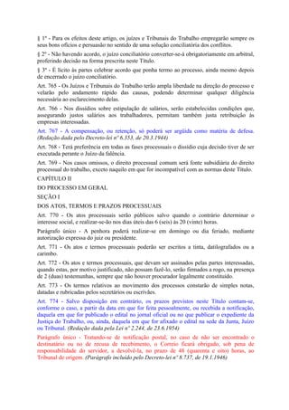 § 1º - Para os efeitos deste artigo, os juízes e Tribunais do Trabalho empregarão sempre os
seus bons ofícios e persuasão no sentido de uma solução conciliatória dos conflitos.
§ 2º - Não havendo acordo, o juízo conciliatório converter-se-á obrigatoriamente em arbitral,
proferindo decisão na forma prescrita neste Título.
§ 3º - É lícito às partes celebrar acordo que ponha termo ao processo, ainda mesmo depois
de encerrado o juízo conciliatório.
Art. 765 - Os Juízos e Tribunais do Trabalho terão ampla liberdade na direção do processo e
velarão pelo andamento rápido das causas, podendo determinar qualquer diligência
necessária ao esclarecimento delas.
Art. 766 - Nos dissídios sobre estipulação de salários, serão estabelecidas condições que,
assegurando justos salários aos trabalhadores, permitam também justa retribuição às
empresas interessadas.
Art. 767 - A compensação, ou retenção, só poderá ser argüida como matéria de defesa.
(Redação dada pelo Decreto-lei nº 6.353, de 20.3.1944)
Art. 768 - Terá preferência em todas as fases processuais o dissídio cuja decisão tiver de ser
executada perante o Juízo da falência.
Art. 769 - Nos casos omissos, o direito processual comum será fonte subsidiária do direito
processual do trabalho, exceto naquilo em que for incompatível com as normas deste Título.
CAPÍTULO II
DO PROCESSO EM GERAL
SEÇÃO I
DOS ATOS, TERMOS E PRAZOS PROCESSUAIS
Art. 770 - Os atos processuais serão públicos salvo quando o contrário determinar o
interesse social, e realizar-se-ão nos dias úteis das 6 (seis) às 20 (vinte) horas.
Parágrafo único - A penhora poderá realizar-se em domingo ou dia feriado, mediante
autorização expressa do juiz ou presidente.
Art. 771 - Os atos e termos processuais poderão ser escritos a tinta, datilografados ou a
carimbo.
Art. 772 - Os atos e termos processuais, que devam ser assinados pelas partes interessadas,
quando estas, por motivo justificado, não possam fazê-lo, serão firmados a rogo, na presença
de 2 (duas) testemunhas, sempre que não houver procurador legalmente constituído.
Art. 773 - Os termos relativos ao movimento dos processos constarão de simples notas,
datadas e rubricadas pelos secretários ou escrivães.
Art. 774 - Salvo disposição em contrário, os prazos previstos neste Título contam-se,
conforme o caso, a partir da data em que for feita pessoalmente, ou recebida a notificação,
daquela em que for publicado o edital no jornal oficial ou no que publicar o expediente da
Justiça do Trabalho, ou, ainda, daquela em que for afixado o edital na sede da Junta, Juízo
ou Tribunal. (Redação dada pela Lei nº 2.244, de 23.6.1954)
Parágrafo único - Tratando-se de notificação postal, no caso de não ser encontrado o
destinatário ou no de recusa de recebimento, o Correio ficará obrigado, sob pena de
responsabilidade do servidor, a devolvê-la, no prazo de 48 (quarenta e oito) horas, ao
Tribunal de origem. (Parágrafo incluído pelo Decreto-lei nº 8.737, de 19.1.1946)
 
