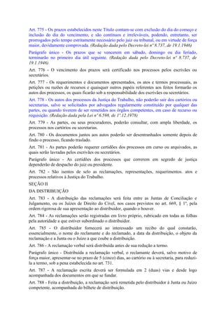Art. 775 - Os prazos estabelecidos neste Título contam-se com exclusão do dia do começo e
inclusão do dia do vencimento, e são contínuos e irreleváveis, podendo, entretanto, ser
prorrogados pelo tempo estritamente necessário pelo juiz ou tribunal, ou em virtude de força
maior, devidamente comprovada. (Redação dada pelo Decreto-lei nº 8.737, de 19.1.1946)
Parágrafo único - Os prazos que se vencerem em sábado, domingo ou dia feriado,
terminarão no primeiro dia útil seguinte. (Redação dada pelo Decreto-lei nº 8.737, de
19.1.1946)
Art. 776 - O vencimento dos prazos será certificado nos processos pelos escrivães ou
secretários.
Art. 777 - Os requerimentos e documentos apresentados, os atos e termos processuais, as
petições ou razões de recursos e quaisquer outros papéis referentes aos feitos formarão os
autos dos processos, os quais ficarão sob a responsabilidade dos escrivães ou secretários.
Art. 778 - Os autos dos processos da Justiça do Trabalho, não poderão sair dos cartórios ou
secretarias, salvo se solicitados por advogados regularmente constituído por qualquer das
partes, ou quando tiverem de ser remetidos aos órgãos competentes, em caso de recurso ou
requisição. (Redação dada pela Lei nº 6.598, de 1º.12.1978)
Art. 779 - As partes, ou seus procuradores, poderão consultar, com ampla liberdade, os
processos nos cartórios ou secretarias.
Art. 780 - Os documentos juntos aos autos poderão ser desentranhados somente depois de
findo o processo, ficando traslado.
Art. 781 - As partes poderão requerer certidões dos processos em curso ou arquivados, as
quais serão lavradas pelos escrivães ou secretários.
Parágrafo único - As certidões dos processos que correrem em segredo de justiça
dependerão de despacho do juiz ou presidente.
Art. 782 - São isentos de selo as reclamações, representações, requerimentos. atos e
processos relativos à Justiça do Trabalho.
SEÇÃO II
DA DISTRIBUIÇÃO
Art. 783 - A distribuição das reclamações será feita entre as Juntas de Conciliação e
Julgamento, ou os Juízes de Direito do Cível, nos casos previstos no art. 669, § 1º, pela
ordem rigorosa de sua apresentação ao distribuidor, quando o houver.
Art. 784 - As reclamações serão registradas em livro próprio, rubricado em todas as folhas
pela autoridade a que estiver subordinado o distribuidor.
Art. 785 - O distribuidor fornecerá ao interessado um recibo do qual constarão,
essencialmente, o nome do reclamante e do reclamado, a data da distribuição, o objeto da
reclamação e a Junta ou o Juízo a que coube a distribuição.
Art. 786 - A reclamação verbal será distribuída antes de sua redução a termo.
Parágrafo único - Distribuída a reclamação verbal, o reclamante deverá, salvo motivo de
força maior, apresentar-se no prazo de 5 (cinco) dias, ao cartório ou à secretaria, para reduzi-
la a termo, sob a pena estabelecida no art. 731.
Art. 787 - A reclamação escrita deverá ser formulada em 2 (duas) vias e desde logo
acompanhada dos documentos em que se fundar.
Art. 788 - Feita a distribuição, a reclamação será remetida pelo distribuidor à Junta ou Juízo
competente, acompanhada do bilhete de distribuição.
 
