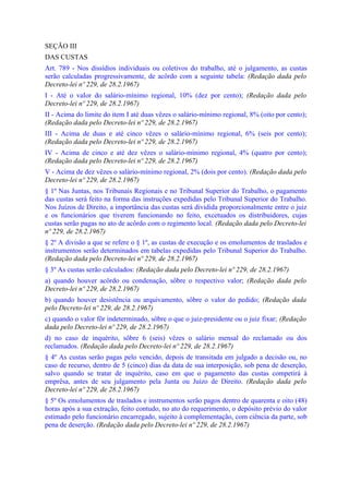 SEÇÃO III
DAS CUSTAS
Art. 789 - Nos dissídios individuais ou coletivos do trabalho, até o julgamento, as custas
serão calculadas progressivamente, de acôrdo com a seguinte tabela: (Redação dada pelo
Decreto-lei nº 229, de 28.2.1967)
I - Até o vaIor do salário-mínimo regional, 10% (dez por cento); (Redação dada pelo
Decreto-lei nº 229, de 28.2.1967)
II - Acima do limite do item I até duas vêzes o salário-mínimo regional, 8% (oito por cento);
(Redação dada pelo Decreto-lei nº 229, de 28.2.1967)
III - Acima de duas e até cinco vêzes o salário-mínimo regional, 6% (seis por cento);
(Redação dada pelo Decreto-lei nº 229, de 28.2.1967)
IV - Acima de cinco e até dez vêzes o salário-mínimo regional, 4% (quatro por cento);
(Redação dada pelo Decreto-lei nº 229, de 28.2.1967)
V - Acima de dez vêzes o salário-mínimo regional, 2% (dois por cento). (Redação dada pelo
Decreto-lei nº 229, de 28.2.1967)
§ 1º Nas Juntas, nos Tribunais Regionais e no Tribunal Superior do Trabalho, o pagamento
das custas será feito na forma das instruções expedidas pelo Tribunal Superior do Trabalho.
Nos Juízos de Direito, a importância das custas será dividida proporcionalmente entre o juiz
e os funcionários que tiverem funcionando no feito, excetuados os distribuidores, cujas
custas serão pagas no ato de acôrdo com o regimento local. (Redação dada pelo Decreto-lei
nº 229, de 28.2.1967)
§ 2º A divisão a que se refere o § 1º, as custas de execução e os emolumentos de traslados e
instrumentos serão determinados em tabelas expedidas pelo Tribunal Superior do Trabalho.
(Redação dada pelo Decreto-lei nº 229, de 28.2.1967)
§ 3º As custas serão calculados: (Redação dada pelo Decreto-lei nº 229, de 28.2.1967)
a) quando houver acôrdo ou condenação, sôbre o respectivo valor; (Redação dada pelo
Decreto-lei nº 229, de 28.2.1967)
b) quando houver desistência ou arquivamento, sôbre o valor do pedido; (Redação dada
pelo Decreto-lei nº 229, de 28.2.1967)
c) quando o valor fôr indeterminado, sôbre o que o juiz-presidente ou o juiz fixar; (Redação
dada pelo Decreto-lei nº 229, de 28.2.1967)
d) no caso de inquérito, sôbre 6 (seis) vêzes o salário mensal do reclamado ou dos
reclamados. (Redação dada pelo Decreto-lei nº 229, de 28.2.1967)
§ 4º As custas serão pagas pelo vencido, depois de transitada em julgado a decisão ou, no
caso de recurso, dentro de 5 (cinco) dias da data de sua interposição, sob pena de deserção,
salvo quando se tratar de inquérito, caso em que o pagamento das custas competirá à
emprêsa, antes de seu julgamento pela Junta ou Juízo de Direito. (Redação dada pelo
Decreto-lei nº 229, de 28.2.1967)
§ 5º Os emolumentos de traslados e instrumentos serão pagos dentro de quarenta e oito (48)
horas após a sua extração, feito contudo, no ato do requerimento, o depósito prévio do valor
estimado pelo funcionário encarregado, sujeito à complementação, com ciência da parte, sob
pena de deserção. (Redação dada pelo Decreto-lei nº 229, de 28.2.1967)
 
