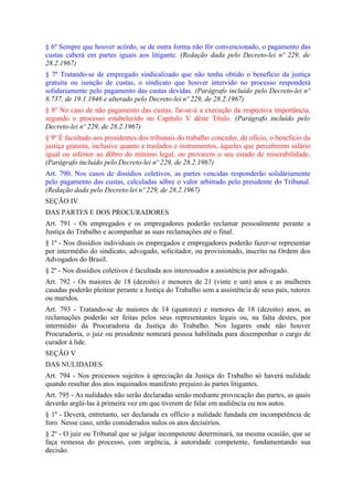 § 6º Sempre que houver acôrdo, se de outra forma não fôr convencionado, o pagamento das
custas caberá em partes iguais aos litigante. (Redação dada pelo Decreto-lei nº 229, de
28.2.1967)
§ 7º Tratando-se de empregado sindicalizado que não tenha obtido o benefício da justiça
gratuita ou isenção de custas, o sindicato que houver intervido no processo responderá
solidariamente pelo pagamento das custas devidas. (Parágrafo incluído pelo Decreto-lei nº
8.737, de 19.1.1946 e alterado pelo Decreto-lei nº 229, de 28.2.1967)
§ 8º No caso de não pagamento das custas, far-se-á a execução da respectiva importância,
segundo o processo estabelecido no Capítulo V dêste Título. (Parágrafo incluído pelo
Decreto-lei nº 229, de 28.2.1967)
§ 9º É facultado aos presidentes dos tribunais do trabalho conceder, de ofício, o beneficio da
justiça gratuita, inclusive quanto a traslados e instrumentos, àqueles que perceberem salário
igual ou inferior ao dôbro do mínimo legal, ou provarem o seu estado de miserabilidade.
(Parágrafo incluído pelo Decreto-lei nº 229, de 28.2.1967)
Art. 790. Nos casos de dissídios coletivos, as partes vencidas responderão solidàriamente
pelo pagamento das custas, calculadas sôbre o valor arbitrado pelo presidente do Tribunal.
(Redação dada pelo Decreto-lei nº 229, de 28.2.1967)
SEÇÃO IV
DAS PARTES E DOS PROCURADORES
Art. 791 - Os empregados e os empregadores poderão reclamar pessoalmente perante a
Justiça do Trabalho e acompanhar as suas reclamações até o final.
§ 1º - Nos dissídios individuais os empregados e empregadores poderão fazer-se representar
por intermédio do sindicato, advogado, solicitador, ou provisionado, inscrito na Ordem dos
Advogados do Brasil.
§ 2º - Nos dissídios coletivos é facultada aos interessados a assistência por advogado.
Art. 792 - Os maiores de 18 (dezoito) e menores de 21 (vinte e um) anos e as mulheres
casadas poderão pleitear perante a Justiça do Trabalho sem a assistência de seus pais, tutores
ou maridos.
Art. 793 - Tratando-se de maiores de 14 (quatorze) e menores de 18 (dezoito) anos, as
reclamações poderão ser feitas pelos seus representantes legais ou, na falta destes, por
intermédio da Procuradoria da Justiça do Trabalho. Nos lugares onde não houver
Procuradoria, o juiz ou presidente nomeará pessoa habilitada para desempenhar o cargo de
curador à lide.
SEÇÃO V
DAS NULIDADES
Art. 794 - Nos processos sujeitos à apreciação da Justiça do Trabalho só haverá nulidade
quando resultar dos atos inquinados manifesto prejuízo às partes litigantes.
Art. 795 - As nulidades não serão declaradas senão mediante provocação das partes, as quais
deverão argüi-las à primeira vez em que tiverem de falar em audiência ou nos autos.
§ 1º - Deverá, entretanto, ser declarada ex officio a nulidade fundada em incompetência de
foro. Nesse caso, serão considerados nulos os atos decisórios.
§ 2º - O juiz ou Tribunal que se julgar incompetente determinará, na mesma ocasião, que se
faça remessa do processo, com urgência, à autoridade competente, fundamentando sua
decisão.
 