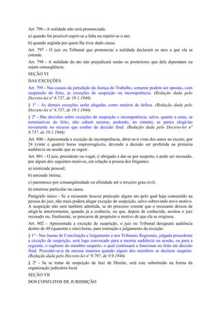Art. 796 - A nulidade não será pronunciada:
a) quando for possível suprir-se a falta ou repetir-se o ato;
b) quando argüida por quem lhe tiver dado causa.
Art. 797 - O juiz ou Tribunal que pronunciar a nulidade declarará os atos a que ela se
estende.
Art. 798 - A nulidade do ato não prejudicará senão os posteriores que dele dependam ou
sejam conseqüência.
SEÇÃO VI
DAS EXCEÇÕES
Art. 799 - Nas causas da jurisdição da Justiça do Trabalho, somente podem ser opostas, com
suspensão do feito, as exceções de suspeição ou incompetência. (Redação dada pelo
Decreto-lei nº 8.737, de 19.1.1946)
§ 1º - As demais exceções serão alegadas como matéria de defesa. (Redação dada pelo
Decreto-lei nº 8.737, de 19.1.1946)
§ 2º - Das decisões sobre exceções de suspeição e incompetência, salvo, quanto a estas, se
terminativas do feito, não caberá recurso, podendo, no entanto, as partes alegá-las
novamente no recurso que couber da decisão final. (Redação dada pelo Decreto-lei nº
8.737, de 19.1.1946)
Art. 800 - Apresentada a exceção de incompetência, abrir-se-á vista dos autos ao exceto, por
24 (vinte e quatro) horas improrrogáveis, devendo a decisão ser proferida na primeira
audiência ou sessão que se seguir.
Art. 801 - O juiz, presidente ou vogal, é obrigado a dar-se por suspeito, e pode ser recusado,
por algum dos seguintes motivos, em relação à pessoa dos litigantes:
a) inimizade pessoal;
b) amizade íntima;
c) parentesco por consangüinidade ou afinidade até o terceiro grau civil;
d) interesse particular na causa.
Parágrafo único - Se o recusante houver praticado algum ato pelo qual haja consentido na
pessoa do juiz, não mais poderá alegar exceção de suspeição, salvo sobrevindo novo motivo.
A suspeição não será também admitida, se do processo constar que o recusante deixou de
alegá-la anteriormente, quando já a conhecia, ou que, depois de conhecida, aceitou o juiz
recusado ou, finalmente, se procurou de propósito o motivo de que ela se originou.
Art. 802 - Apresentada a exceção de suspeição, o juiz ou Tribunal designará audiência
dentro de 48 (quarenta e oito) horas, para instrução e julgamento da exceção.
§ 1º - Nas Juntas de Conciliação e Julgamento e nos Tribunais Regionais, julgada procedente
a exceção de suspeição, será logo convocado para a mesma audiência ou sessão, ou para a
seguinte, o suplente do membro suspeito, o qual continuará a funcionar no feito até decisão
final. Proceder-se-á da mesma maneira quando algum dos membros se declarar suspeito.
(Redação dada pelo Decreto-lei nº 9.797, de 9.9.1946)
§ 2º - Se se tratar de suspeição de Juiz de Direito, será este substituído na forma da
organização judiciária local.
SEÇÃO VII
DOS CONFLITOS DE JURISDIÇÃO
 