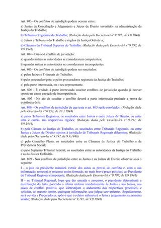 Art. 803 - Os conflitos de jurisdição podem ocorrer entre:
a) Juntas de Conciliação e Julgamento e Juízes de Direito investidos na administração da
Justiça do Trabalho;
b) Tribunais Regionais do Trabalho; (Redação dada pelo Decreto-lei nº 9.797, de 9.9.1946)
c) Juízos e Tribunais do Trabalho e órgãos da Justiça Ordinária;
d) Câmaras do Tribunal Superior do Trabalho. (Redação dada pelo Decreto-lei nº 9.797, de
9.9.1946)
Art. 804 - Dar-se-á conflito de jurisdição:
a) quando ambas as autoridades se considerarem competentes;
b) quando ambas as autoridades se considerarem incompetentes.
Art. 805 - Os conflitos de jurisdição podem ser suscitados:
a) pelos Juízes e Tribunais do Trabalho;
b) pelo procurador-geral e pelos procuradores regionais da Justiça do Trabalho;
c) pela parte interessada, ou o seu representante.
Art. 806 - É vedado à parte interessada suscitar conflitos de jurisdição quando já houver
oposto na causa exceção de incompetência.
Art. 807 - No ato de suscitar o conflito deverá a parte interessada produzir a prova de
existência dele.
Art. 808 - Os conflitos de jurisdição de que trata o art. 803 serão resolvidos: (Redação dada
pelo Decreto-lei nº 6.353, de 20.3.1944)
a) pelos Tribunais Regionais, os suscitados entre Juntas e entre Juízos de Direito, ou entre
uma e outras, nas respectivas regiões; (Redação dada pelo Decreto-lei nº 9.797, de
9.9.1946)
b) pela Câmara de Justiça do Trabalho, os suscitados entre Tribunais Regionais, ou entre
Juntas e Juízos de Direito sujeitos à jurisdição de Tribunais Regionais diferentes; (Redação
dada pelo Decreto-lei nº 9.797, de 9.9.1946)
c) pelo Conselho Pleno, os suscitados entre as Câmaras de Justiça do Trabalho e de
Previdência Social;
d) pelo Supremo Tribunal Federal, os suscitados entre as autoridades da Justiça do Trabalho
e as da Justiça Ordinária.
Art. 809 - Nos conflitos de jurisdição entre as Juntas e os Juízos de Direito observar-se-á o
seguinte:
I - o juiz ou presidente mandará extrair dos autos as provas do conflito e, com a sua
informação, remeterá o processo assim formado, no mais breve prazo possível, ao Presidente
do Tribunal Regional competente; (Redação dada pelo Decreto-lei nº 9.797, de 9.9.1946)
II - no Tribunal Regional, logo que der entrada o processo, o presidente determinará a
distribuição do feito, podendo o relator ordenar imediatamente às Juntas e aos Juízos, nos
casos de conflito positivo, que sobrestejam o andamento dos respectivos processos, e
solicitar, ao mesmo tempo, quaisquer informações que julgue convenientes. Seguidamente,
será ouvida a Procuradoria, após o que o relator submeterá o feito a julgamento na primeira
sessão; (Redação dada pelo Decreto-lei nº 9.797, de 9.9.1946)
 