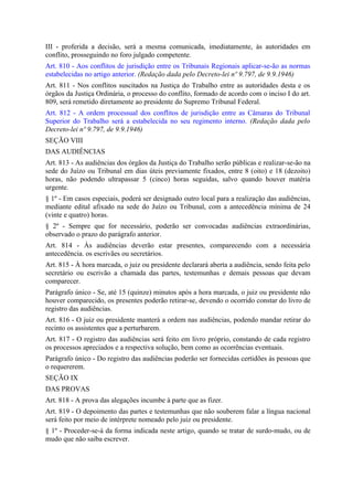 III - proferida a decisão, será a mesma comunicada, imediatamente, às autoridades em
conflito, prosseguindo no foro julgado competente.
Art. 810 - Aos conflitos de jurisdição entre os Tribunais Regionais aplicar-se-ão as normas
estabelecidas no artigo anterior. (Redação dada pelo Decreto-lei nº 9.797, de 9.9.1946)
Art. 811 - Nos conflitos suscitados na Justiça do Trabalho entre as autoridades desta e os
órgãos da Justiça Ordinária, o processo do conflito, formado de acordo com o inciso I do art.
809, será remetido diretamente ao presidente do Supremo Tribunal Federal.
Art. 812 - A ordem processual dos conflitos de jurisdição entre as Câmaras do Tribunal
Superior do Trabalho será a estabelecida no seu regimento interno. (Redação dada pelo
Decreto-lei nº 9.797, de 9.9.1946)
SEÇÃO VIII
DAS AUDIÊNCIAS
Art. 813 - As audiências dos órgãos da Justiça do Trabalho serão públicas e realizar-se-ão na
sede do Juízo ou Tribunal em dias úteis previamente fixados, entre 8 (oito) e 18 (dezoito)
horas, não podendo ultrapassar 5 (cinco) horas seguidas, salvo quando houver matéria
urgente.
§ 1º - Em casos especiais, poderá ser designado outro local para a realização das audiências,
mediante edital afixado na sede do Juízo ou Tribunal, com a antecedência mínima de 24
(vinte e quatro) horas.
§ 2º - Sempre que for necessário, poderão ser convocadas audiências extraordinárias,
observado o prazo do parágrafo anterior.
Art. 814 - Às audiências deverão estar presentes, comparecendo com a necessária
antecedência. os escrivães ou secretários.
Art. 815 - À hora marcada, o juiz ou presidente declarará aberta a audiência, sendo feita pelo
secretário ou escrivão a chamada das partes, testemunhas e demais pessoas que devam
comparecer.
Parágrafo único - Se, até 15 (quinze) minutos após a hora marcada, o juiz ou presidente não
houver comparecido, os presentes poderão retirar-se, devendo o ocorrido constar do livro de
registro das audiências.
Art. 816 - O juiz ou presidente manterá a ordem nas audiências, podendo mandar retirar do
recinto os assistentes que a perturbarem.
Art. 817 - O registro das audiências será feito em livro próprio, constando de cada registro
os processos apreciados e a respectiva solução, bem como as ocorrências eventuais.
Parágrafo único - Do registro das audiências poderão ser fornecidas certidões às pessoas que
o requererem.
SEÇÃO IX
DAS PROVAS
Art. 818 - A prova das alegações incumbe à parte que as fizer.
Art. 819 - O depoimento das partes e testemunhas que não souberem falar a língua nacional
será feito por meio de intérprete nomeado pelo juiz ou presidente.
§ 1º - Proceder-se-á da forma indicada neste artigo, quando se tratar de surdo-mudo, ou de
mudo que não saiba escrever.
 