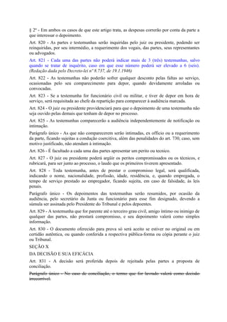 § 2º - Em ambos os casos de que este artigo trata, as despesas correrão por conta da parte a
que interessar o depoimento.
Art. 820 - As partes e testemunhas serão inquiridas pelo juiz ou presidente, podendo ser
reinquiridas, por seu intermédio, a requerimento dos vogais, das partes, seus representantes
ou advogados.
Art. 821 - Cada uma das partes não poderá indicar mais de 3 (três) testemunhas, salvo
quando se tratar de inquérito, caso em que esse número poderá ser elevado a 6 (seis).
(Redação dada pelo Decreto-lei nº 8.737, de 19.1.1946)
Art. 822 - As testemunhas não poderão sofrer qualquer desconto pelas faltas ao serviço,
ocasionadas pelo seu comparecimento para depor, quando devidamente arroladas ou
convocadas.
Art. 823 - Se a testemunha for funcionário civil ou militar, e tiver de depor em hora de
serviço, será requisitada ao chefe da repartição para comparecer à audiência marcada.
Art. 824 - O juiz ou presidente providenciará para que o depoimento de uma testemunha não
seja ouvido pelas demais que tenham de depor no processo.
Art. 825 - As testemunhas comparecerão a audiência independentemente de notificação ou
intimação.
Parágrafo único - As que não comparecerem serão intimadas, ex officio ou a requerimento
da parte, ficando sujeitas a condução coercitiva, além das penalidades do art. 730, caso, sem
motivo justificado, não atendam à intimação.
Art. 826 - É facultado a cada uma das partes apresentar um perito ou tecnico.
Art. 827 - O juiz ou presidente poderá argüir os peritos compromissados ou os técnicos, e
rubricará, para ser junto ao processo, o laudo que os primeiros tiverem apresentado.
Art. 828 - Toda testemunha, antes de prestar o compromisso legal, será qualificada,
indicando o nome, nacionalidade, profissão, idade, residência, e, quando empregada, o
tempo de serviço prestado ao empregador, ficando sujeita, em caso de falsidade, às leis
penais.
Parágrafo único - Os depoimentos das testemunhas serão resumidos, por ocasião da
audiência, pelo secretário da Junta ou funcionário para esse fim designado, devendo a
súmula ser assinada pelo Presidente do Tribunal e pelos depoentes.
Art. 829 - A testemunha que for parente até o terceiro grau civil, amigo íntimo ou inimigo de
qualquer das partes, não prestará compromisso, e seu depoimento valerá como simples
informação.
Art. 830 - O documento oferecido para prova só será aceito se estiver no original ou em
certidão autêntica, ou quando conferida a respectiva pública-forma ou cópia perante o juiz
ou Tribunal.
SEÇÃO X
DA DECISÃO E SUA EFICÁCIA
Art. 831 - A decisão será proferida depois de rejeitada pelas partes a proposta de
conciliação.
Parágrafo único - No caso de conciliação, o termo que for lavrado valerá como decisão
irrecorrível.
 