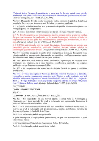 "Parágrafo único. No caso de conciliação, o termo que for lavrado valerá como decisão
irrecorrível, salvo para a Previdência Social quanto às contribuições que lhe forem devidas."
(Redação dada pela Lei nº 10.035, de 25.10.2000)
Art. 832 - Da decisão deverão constar o nome das partes, o resumo do pedido e da defesa, a
apreciação das provas, os fundamentos da decisão e a respectiva conclusão.
§ 1º - Quando a decisão concluir pela procedência do pedido, determinará o prazo e as
condições para o seu cumprimento.
§ 2º - A decisão mencionará sempre as custas que devam ser pagas pela parte vencida.
§ 3o As decisões cognitivas ou homologatórias deverão sempre indicar a natureza jurídica
das parcelas constantes da condenação ou do acordo homologado, inclusive o limite de
responsabilidade de cada parte pelo recolhimento da contribuição previdenciária, se for o
caso. (Parágrafo incluído pela Lei nº 10.035, de 25.10.2000)
§ 4o O INSS será intimado, por via postal, das decisões homologatórias de acordos que
contenham parcela indenizatória, sendo-lhe facultado interpor recurso relativo às
contribuições que lhe forem devidas. (Parágrafo incluído pela Lei nº 10.035, de 25.10.2000)
Art. 833 - Existindo na decisão evidentes erros ou enganos de escrita, de datilografia ou de
cálculo, poderão os mesmos, antes da execução, ser corrigidos, ex officio, ou a requerimento
dos interessados ou da Procuradoria da Justiça do Trabalho.
Art. 834 - Salvo nos casos previstos nesta Consolidação, a publicação das decisões e sua
notificação aos litigantes, ou a seus patronos, consideram-se realizadas nas próprias
audiências em que forem as mesmas proferidas.
Art. 835 - O cumprimento do acordo ou da decisão far-se-á no prazo e condições
estabelecidas.
Art. 836 - É vedado aos órgãos de Justiça do Trabalho conhecer de questões já decididas,
excetuados os casos expressamente previstos neste Título e a ação rescisória, que será
admitida, na forma do disposto no Capítulo IV do Título IX da Lei nº 5.869, de 11 de janeiro
de 1973 - Código de Processo Civil, dispensado o depósito referido nos artigos 488, inciso
II, e 494 daquele diploma legal. (Redação dada pela Lei nº 7.351, de 27.8.1985)
CAPÍTULO III
DOS DISSÍDIOS INDIVIDUAIS
SEÇÃO I
DA FORMA DE RECLAMAÇÃO E DA NOTIFICAÇÃO
Art. 837 - Nas localidades em que houver apenas 1 (uma) Junta de Conciliação e
Julgamento, ou 1 (um) escrivão do cível, a reclamação será apresentada diretamente à
secretaria da Junta, ou ao cartório do Juízo.
Art. 838 - Nas localidades em que houver mais de 1 (uma) Junta ou mais de 1 (um) Juízo, ou
escrivão do cível, a reclamação será, preliminarmente, sujeita a distribuição, na forma do
disposto no Capítulo II, Seção II, deste Título.
Art. 839 - A reclamação poderá ser apresentada:
a) pelos empregados e empregadores, pessoalmente, ou por seus representantes, e pelos
sindicatos de classe;
b) por intermédio das Procuradorias Regionais da Justiça do Trabalho.
Art. 840 - A reclamação poderá ser escrita ou verbal.
 