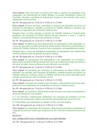 Texto original: Serão observadas, nas eleições dos vogais e suplentes dos pregadores e dos
empregados, nas Subcomissões de Salário Mínimo, as mesmas formalidades relativas às
Comissões, devendo o presidente da Subcomissão remeter ao da Comissão a que estiver
subordinado a lista dos eleitos.
Art. 94 - Revogado pelo art. 23 da Lei nº 4.589, de 11.12.1964:
Texto original: De posse das listas, o presidente as remeterá, por intermédio do Serviço de
Estatística da Previdência e Trabalho, ao ministro do Trabalho Indústria e Comércio, que
nomeará os componentes das Comissões e Subcomissões.
Parágrafo único. As listas remetidas ao ministro do Trabalho, Indústria e Comércio pelos
presidentes das Comissões de Salário Mínimo deverão mencionar o nome e a sede do
sindicato, associação profissional a que pertençam os eleitos.
Art. 95 - Revogado pelo art. 23 da Lei nº 4.589, de 11.12.1964:
Texto original: Na hipótese de não comparecimento de empregadores ou de empregados, ou
no caso de uma classe ou ambas deixarem de indicar número suficiente de representantes, o
ministro do Trabalho, Indústria e Comércio fará as nomeações, sem dependência de eleição.
Parágrafo único, A prova de qualidade de empregador ou empregadores não sindicalizados
será feita mediante recibo de quitação do imposto sindical.
Art. 96 - Revogado pelo art. 23 da Lei nº 4.589, de 11.12.1964:
Texto original: Os representantes dos empregadores e dos empregados, nas Comissões e
Subcomissões de Salário Mínimo deverão fazer prova de residência por tempo não inferior a
dois anos, na região, zona ou subzona em que exercerem a sua atividade.
Art. 97 - Revogado pelo art. 23 da Lei nº 4.589, de 11.12.1964:
Texto original: Os presidentes das Comissões ou Subcomissões de Salário Mínimo serão
nomeados, em comissão, pelo Presidente da República, mediante proposta do ministro do
Trabalho, Industria e Comercio, dentre os cidadãos brasileiros de notótia idoneidade moral,
versados em assuntos de ordem econômica e social.
Art. 98 - Revogado pelo art. 23 da Lei nº 4.589, de 11.12.1964:
Texto original: O mandato dos membros das Comissões e Subcomissões será de dois anos,
podendo os seus componentes ser reconduzidos ao terminar o respectivo prazo.
Art. 99 - Revogado pelo art. 23 da Lei nº 4.589, de 11.12.1964:
Texto original: As Comissões e Subcomissões reunir-se-ão por convocação do presidente ou
da maioria absoluta de seus membros.
§ 1º As Comissões e Subcomissões deliberarão com a presença do presidente e de dois
terços de seus componentes, sendo as suas decisões pronunciadas por maioria de votos.
§ 2º O presidente, que tomará parte nos debates, só terá voto de desempate.
Art. 100 - Revogado pelo art. 23 da Lei nº 4.589, de 11.12.1964:
Texto original: Os componentes das Comissões e Subcomissões perceberão a gratificação de
cinquenta cruzeiros por sessão a que comparecerem até o máximo de duzentos cruzerios por
mês.
SEÇÃO IV
DAS ATRIBUIÇÕES DAS COMISSÕES DE SALÁRIO MÍNIMO
Art. 101 - Revogado pelo art. 23 da Lei nº 4.589, de 11.12.1964:
 