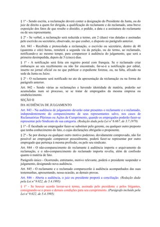 § 1º - Sendo escrita, a reclamação deverá conter a designação do Presidente da Junta, ou do
juiz de direito a quem for dirigida, a qualificação do reclamante e do reclamado, uma breve
exposição dos fatos de que resulte o dissídio, o pedido, a data e a assinatura do reclamante
ou de seu representante.
§ 2º - Se verbal, a reclamação será reduzida a termo, em 2 (duas) vias datadas e assinadas
pelo escrivão ou secretário, observado, no que couber, o disposto no parágrafo anterior.
Art. 841 - Recebida e protocolada a reclamação, o escrivão ou secretário, dentro de 48
(quarenta e oito) horas, remeterá a segunda via da petição, ou do termo, ao reclamado,
notificando-o ao mesmo tempo, para comparecer à audiência do julgamento, que será a
primeira desimpedida, depois de 5 (cinco) dias.
§ 1º - A notificação será feita em registro postal com franquia. Se o reclamado criar
embaraços ao seu recebimento ou não for encontrado, far-se-á a notificação por edital,
inserto no jornal oficial ou no que publicar o expediente forense, ou, na falta, afixado na
sede da Junta ou Juízo.
§ 2º - O reclamante será notificado no ato da apresentação da reclamação ou na forma do
parágrafo anterior.
Art. 842 - Sendo várias as reclamações e havendo identidade de matéria, poderão ser
acumuladas num só processo, se se tratar de empregados da mesma empresa ou
estabelecimento.
SEÇÃO II
DA AUDIÊNCIA DE JULGAMENTO
Art. 843 - Na audiência de julgamento deverão estar presentes o reclamante e o reclamado,
independentemente do comparecimento de seus representantes salvo, nos casos de
Reclamatórias Plúrimas ou Ações de Cumprimento, quando os empregados poderão fazer-se
representar pelo Sindicato de sua categoria. (Redação dada pela Lei nº 6.667, de 3.7.1979)
§ 1º - É facultado ao empregador fazer-se substituir pelo gerente, ou qualquer outro preposto
que tenha conhecimento do fato, e cujas declarações obrigarão o proponente.
§ 2º - Se por doença ou qualquer outro motivo poderoso, devidamente comprovado, não for
possível ao empregado comparecer pessoalmente, poderá fazer-se representar por outro
empregado que pertença à mesma profissão, ou pelo seu sindicato.
Art. 844 - O não-comparecimento do reclamante à audiência importa o arquivamento da
reclamação, e o não-comparecimento do reclamado importa revelia, além de confissão
quanto à matéria de fato.
Parágrafo único - Ocorrendo, entretanto, motivo relevante, poderá o presidente suspender o
julgamento, designando nova audiência.
Art. 845 - O reclamante e o reclamado comparecerão à audiência acompanhados das suas
testemunhas, apresentando, nessa ocasião, as demais provas.
Art. 846 - Aberta a audiência, o juiz ou presidente proporá a conciliação. (Redação dada
pela Lei nº 9.022, de 5.4.1995)
§ 1º - Se houver acordo lavrar-se-á termo, assinado pelo presidente e pelos litigantes,
consignando-se o prazo e demais condições para seu cumprimento. (Parágrafo incluído pela
Lei nº 9.022, de 5.4.1995)
 
