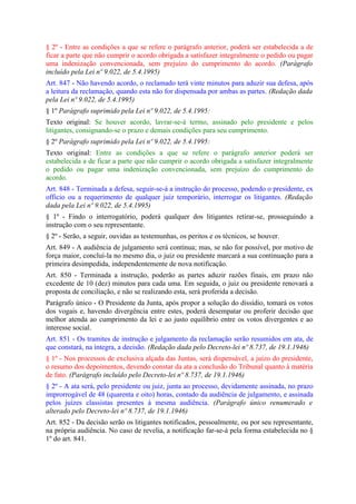 § 2º - Entre as condições a que se refere o parágrafo anterior, poderá ser estabelecida a de
ficar a parte que não cumprir o acordo obrigada a satisfazer integralmente o pedido ou pagar
uma indenização convencionada, sem prejuízo do cumprimento do acordo. (Parágrafo
incluído pela Lei nº 9.022, de 5.4.1995)
Art. 847 - Não havendo acordo, o reclamado terá vinte minutos para aduzir sua defesa, após
a leitura da reclamação, quando esta não for dispensada por ambas as partes. (Redação dada
pela Lei nº 9.022, de 5.4.1995)
§ 1º Parágrafo suprimido pela Lei nº 9.022, de 5.4.1995:
Texto original: Se houver acordo, lavrar-se-á termo, assinado pelo presidente e pelos
litigantes, consignando-se o prazo e demais condições para seu cumprimento.
§ 2º Parágrafo suprimido pela Lei nº 9.022, de 5.4.1995:
Texto original: Entre as condições a que se refere o parágrafo anterior poderá ser
estabelecida a de ficar a parte que não cumprir o acordo obrigada a satisfazer integralmente
o pedido ou pagar uma indenização convencionada, sem prejuízo do cumprimento do
acordo.
Art. 848 - Terminada a defesa, seguir-se-á a instrução do processo, podendo o presidente, ex
officio ou a requerimento de qualquer juiz temporário, interrogar os litigantes. (Redação
dada pela Lei nº 9.022, de 5.4.1995)
§ 1º - Findo o interrogatório, poderá qualquer dos litigantes retirar-se, prosseguindo a
instrução com o seu representante.
§ 2º - Serão, a seguir, ouvidas as testemunhas, os peritos e os técnicos, se houver.
Art. 849 - A audiência de julgamento será contínua; mas, se não for possível, por motivo de
força maior, concluí-la no mesmo dia, o juiz ou presidente marcará a sua continuação para a
primeira desimpedida, independentemente de nova notificação.
Art. 850 - Terminada a instrução, poderão as partes aduzir razões finais, em prazo não
excedente de 10 (dez) minutos para cada uma. Em seguida, o juiz ou presidente renovará a
proposta de conciliação, e não se realizando esta, será proferida a decisão.
Parágrafo único - O Presidente da Junta, após propor a solução do dissídio, tomará os votos
dos vogais e, havendo divergência entre estes, poderá desempatar ou proferir decisão que
melhor atenda ao cumprimento da lei e ao justo equilíbrio entre os votos divergentes e ao
interesse social.
Art. 851 - Os tramites de instrução e julgamento da reclamação serão resumidos em ata, de
que constará, na íntegra, a decisão. (Redação dada pelo Decreto-lei nº 8.737, de 19.1.1946)
§ 1º - Nos processos de exclusiva alçada das Juntas, será dispensável, a juízo do presidente,
o resumo dos depoimentos, devendo constar da ata a conclusão do Tribunal quanto à matéria
de fato. (Parágrafo incluído pelo Decreto-lei nº 8.737, de 19.1.1946)
§ 2º - A ata será, pelo presidente ou juiz, junta ao processo, devidamente assinada, no prazo
improrrogável de 48 (quarenta e oito) horas, contado da audiência de julgamento, e assinada
pelos juízes classistas presentes à mesma audiência. (Parágrafo único renumerado e
alterado pelo Decreto-lei nº 8.737, de 19.1.1946)
Art. 852 - Da decisão serão os litigantes notificados, pessoalmente, ou por seu representante,
na própria audiência. No caso de revelia, a notificação far-se-á pela forma estabelecida no §
1º do art. 841.
 