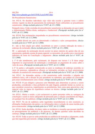 SEÇÃO                                       II-A
http://www.planalto.gov.br/CCIVIL/Leis/L9957.htm
Do Procedimento Sumaríssimo
Art. 852-A. Os dissídios individuais cujo valor não exceda a quarenta vezes o salário
mínimo vigente na data do ajuizamento da reclamação ficam submetidos ao procedimento
sumaríssimo. (Artigo incluído pela Lei nº 9.957, de 12.1.2000)
Parágrafo único. Estão excluídas do procedimento sumaríssimo as demandas em que é parte
a Administração Pública direta, autárquica e fundacional. (Parágrafo incluído pela Lei nº
9.957, de 12.1.2000)
Art. 852-B. Nas reclamações enquadradas no procedimento sumaríssimo: (Artigo incluído
pela Lei nº 9.957, de 12.1.2000)
I - o pedido deverá ser certo ou determinado e indicará o valor correspondente; (Inciso
incluído pela Lei nº 9.957, de 12.1.2000)
II - não se fará citação por edital, incumbindo ao autor a correta indicação do nome e
endereço do reclamado; (Inciso incluído pela Lei nº 9.957, de 12.1.2000)
III - a apreciação da reclamação deverá ocorrer no prazo máximo de quinze dias do seu
ajuizamento, podendo constar de pauta especial, se necessário, de acordo com o movimento
judiciário da Junta de Conciliação e Julgamento. (Inciso incluído pela Lei nº 9.957, de
12.1.2000)
§ 1º O não atendimento, pelo reclamante, do disposto nos incisos I e II deste artigo
importará no arquivamento da reclamação e condenação ao pagamento de custas sobre o
valor da causa. (Parágrafo incluído pela Lei nº 9.957, de 12.1.2000)
§ 2º As partes e advogados comunicarão ao juízo as mudanças de endereço ocorridas no
curso do processo, reputando-se eficazes as intimações enviadas ao local anteriormente
indicado, na ausência de comunicação. (Parágrafo incluído pela Lei nº 9.957, de 12.1.2000)
Art. 852-C. As demandas sujeitas a rito sumaríssimo serão instruídas e julgadas em
audiência única, sob a direção de juiz presidente ou substituto, que poderá ser convocado
para atuar simultaneamente com o titular. (Artigo incluído pela Lei nº 9.957, de 12.1.2000)
Art. 852-D. O juiz dirigirá o processo com liberdade para determinar as provas a serem
produzidas, considerado o ônus probatório de cada litigante, podendo limitar ou excluir as
que considerar excessivas, impertinentes ou protelatórias, bem como para apreciá-las e dar
especial valor às regras de experiência comum ou técnica. (Artigo incluído pela Lei nº
9.957, de 12.1.2000)
Art. 852-E. Aberta a sessão, o juiz esclarecerá as partes presentes sobre as vantagens da
conciliação e usará os meios adequados de persuasão para a solução conciliatória do litígio,
em qualquer fase da audiência. (Artigo incluído pela Lei nº 9.957, de 12.1.2000)
Art. 852-F. Na ata de audiência serão registrados resumidamente os atos essenciais, as
afirmações fundamentais das partes e as informações úteis à solução da causa trazidas pela
prova testemunhal. (Artigo incluído pela Lei nº 9.957, de 12.1.2000)
Art. 852-G. Serão decididos, de plano, todos os incidentes e exceções que possam interferir
no prosseguimento da audiência e do processo. As demais questões serão decididas na
sentença. (Artigo incluído pela Lei nº 9.957, de 12.1.2000)
Art. 852-H. Todas as provas serão produzidas na audiência de instrução e julgamento, ainda
que não requeridas previamente. (Artigo incluído pela Lei nº 9.957, de 12.1.2000)
 