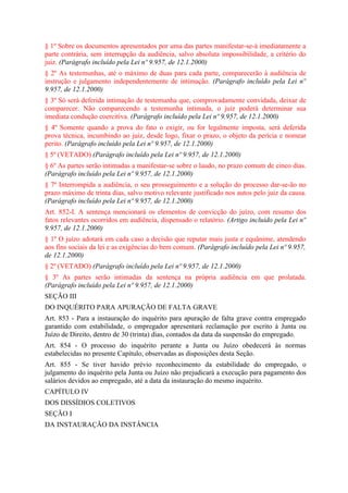 § 1º Sobre os documentos apresentados por uma das partes manifestar-se-á imediatamente a
parte contrária, sem interrupção da audiência, salvo absoluta impossibilidade, a critério do
juiz. (Parágrafo incluído pela Lei nº 9.957, de 12.1.2000)
§ 2º As testemunhas, até o máximo de duas para cada parte, comparecerão à audiência de
instrução e julgamento independentemente de intimação. (Parágrafo incluído pela Lei nº
9.957, de 12.1.2000)
§ 3º Só será deferida intimação de testemunha que, comprovadamente convidada, deixar de
comparecer. Não comparecendo a testemunha intimada, o juiz poderá determinar sua
imediata condução coercitiva. (Parágrafo incluído pela Lei nº 9.957, de 12.1.2000)
§ 4º Somente quando a prova do fato o exigir, ou for legalmente imposta, será deferida
prova técnica, incumbindo ao juiz, desde logo, fixar o prazo, o objeto da perícia e nomear
perito. (Parágrafo incluído pela Lei nº 9.957, de 12.1.2000)
§ 5º (VETADO) (Parágrafo incluído pela Lei nº 9.957, de 12.1.2000)
§ 6º As partes serão intimadas a manifestar-se sobre o laudo, no prazo comum de cinco dias.
(Parágrafo incluído pela Lei nº 9.957, de 12.1.2000)
§ 7º Interrompida a audiência, o seu prosseguimento e a solução do processo dar-se-ão no
prazo máximo de trinta dias, salvo motivo relevante justificado nos autos pelo juiz da causa.
(Parágrafo incluído pela Lei nº 9.957, de 12.1.2000)
Art. 852-I. A sentença mencionará os elementos de convicção do juízo, com resumo dos
fatos relevantes ocorridos em audiência, dispensado o relatório. (Artigo incluído pela Lei nº
9.957, de 12.1.2000)
§ 1º O juízo adotará em cada caso a decisão que reputar mais justa e equânime, atendendo
aos fins sociais da lei e as exigências do bem comum. (Parágrafo incluído pela Lei nº 9.957,
de 12.1.2000)
§ 2º (VETADO) (Parágrafo incluído pela Lei nº 9.957, de 12.1.2000)
§ 3º As partes serão intimadas da sentença na própria audiência em que prolatada.
(Parágrafo incluído pela Lei nº 9.957, de 12.1.2000)
SEÇÃO III
DO INQUÉRITO PARA APURAÇÃO DE FALTA GRAVE
Art. 853 - Para a instauração do inquérito para apuração de falta grave contra empregado
garantido com estabilidade, o empregador apresentará reclamação por escrito à Junta ou
Juízo de Direito, dentro de 30 (trinta) dias, contados da data da suspensão do empregado.
Art. 854 - O processo do inquérito perante a Junta ou Juízo obedecerá às normas
estabelecidas no presente Capítulo, observadas as disposições desta Seção.
Art. 855 - Se tiver havido prévio reconhecimento da estabilidade do empregado, o
julgamento do inquérito pela Junta ou Juízo não prejudicará a execução para pagamento dos
salários devidos ao empregado, até a data da instauração do mesmo inquérito.
CAPÍTULO IV
DOS DISSÍDIOS COLETIVOS
SEÇÃO I
DA INSTAURAÇÃO DA INSTÂNCIA
 