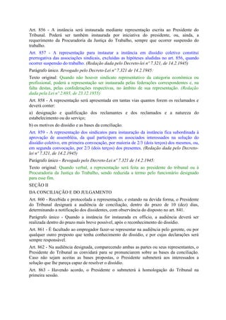 Art. 856 - A instância será instaurada mediante representação escrita ao Presidente do
Tribunal. Poderá ser também instaurada por iniciativa do presidente, ou, ainda, a
requerimento da Procuradoria da Justiça do Trabalho, sempre que ocorrer suspensão do
trabalho.
Art. 857 - A representação para instaurar a instância em dissídio coletivo constitui
prerrogativa das associações sindicais, excluídas as hipóteses aludidas no art. 856, quando
ocorrer suspensão do trabalho. (Redação dada pelo Decreto-lei nº 7.321, de 14.2.1945)
Parágrafo único. Revogado pelo Decreto-Lei nº 7.321 de 14.2.1945:
Texto original: Quando não houver sindicato representativo da categoria econômica ou
profissional, poderá a representação ser instaurada pelas federações correspondentes e, na
falta destas, pelas confederações respectivas, no âmbito de sua representação. (Redação
dada pela Lei nº 2.693, de 23.12.1955)
Art. 858 - A representação será apresentada em tantas vias quantos forem os reclamados e
deverá conter:
a) designação e qualificação dos reclamantes e dos reclamados e a natureza do
estabelecimento ou do serviço;
b) os motivos do dissídio e as bases da conciliação.
Art. 859 - A representação dos sindicatos para instauração da instância fica subordinada à
aprovação de assembléia, da qual participem os associados interessados na solução do
dissídio coletivo, em primeira convocação, por maioria de 2/3 (dois terços) dos mesmos, ou,
em segunda convocação, por 2/3 (dois terços) dos presentes. (Redação dada pelo Decreto-
lei nº 7.321, de 14.2.1945)
Parágrafo único - Revogado pelo Decreto-Lei nº 7.321 de 14.2.1945:
Texto original: Quando verbal, a representação será feita ao presidente do tribunal ou à
Procuradoria da Justiça do Trabalho, sendo reduzida a termo pelo funcionário designado
para esse fim.
SEÇÃO II
DA CONCILIAÇÃO E DO JULGAMENTO
Art. 860 - Recebida e protocolada a representação, e estando na devida forma, o Presidente
do Tribunal designará a audiência de conciliação, dentro do prazo de 10 (dez) dias,
determinando a notificação dos dissidentes, com observância do disposto no art. 841.
Parágrafo único - Quando a instância for instaurada ex officio, a audiência deverá ser
realizada dentro do prazo mais breve possível, após o reconhecimento do dissídio.
Art. 861 - É facultado ao empregador fazer-se representar na audiência pelo gerente, ou por
qualquer outro preposto que tenha conhecimento do dissídio, e por cujas declarações será
sempre responsável.
Art. 862 - Na audiência designada, comparecendo ambas as partes ou seus representantes, o
Presidente do Tribunal as convidará para se pronunciarem sobre as bases da conciliação.
Caso não sejam aceitas as bases propostas, o Presidente submeterá aos interessados a
solução que lhe pareça capaz de resolver o dissídio.
Art. 863 - Havendo acordo, o Presidente o submeterá à homologação do Tribunal na
primeira sessão.
 