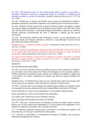 Art. 864 - Não havendo acordo, ou não comparecendo ambas as partes ou uma delas, o
presidente submeterá o processo a julgamento, depois de realizadas as diligências que
entender necessárias e ouvida a Procuradoria. (Redação dada pelo Decreto-lei nº 8.737, de
19.1.1946)
Art. 865 - Sempre que, no decorrer do dissídio, houver ameaça de perturbação da ordem, o
presidente requisitará à autoridade competente as providências que se tornarem necessárias.
Art. 866 - Quando o dissídio ocorrer fora da sede do Tribunal, poderá o presidente, se julgar
conveniente, delegar à autoridade local as atribuições de que tratam os arts. 860 e 862. Nesse
caso, não havendo conciliação, a autoridade delegada encaminhará o processo ao Tribunal,
fazendo exposição circunstanciada dos fatos e indicando a solução que lhe parecer
conveniente.
Art. 867 - Da decisão do Tribunal serão notificadas as partes, ou seus representantes, em
registrado postal, com franquia, fazendo-se, outrossim, a sua publicação no jornal oficial,
para ciência dos demais interessados.
Parágrafo único - A sentença normativa vigorará: (Parágrafo incluído pelo Decreto-lei nº
424, de 21.1.1969)
a) a partir da data de sua publicação, quando ajuizado o dissídio após o prazo do art. 616, §
3º, ou, quando não existir acordo, convenção ou sentença normativa em vigor, da data do
ajuizamento; (Alínea incluída pelo Decreto-lei nº 424, de 21.1.1969)
b) a partir do dia imediato ao termo final de vigência do acordo, convenção ou sentença
normativa, quando ajuizado o dissídio no prazo do art. 616, § 3º. (Alínea incluída pelo
Decreto-lei nº 424, de 21.1.1969)
SEÇÃO III
DA EXTENSÃO DAS DECISÕES
Art. 868 - Em caso de dissídio coletivo que tenha por motivo novas condições de trabalho e
no qual figure como parte apenas uma fração de empregados de uma empresa, poderá o
Tribunal competente, na própria decisão, estender tais condições de trabalho, se julgar justo
e conveniente, aos demais empregados da empresa que forem da mesma profissão dos
dissidentes.
Parágrafo único - O Tribunal fixará a data em que a decisão deve entrar em execução, bem
como o prazo de sua vigência, o qual não poderá ser superior a 4 (quatro) anos.
Art. 869 - A decisão sobre novas condições de trabalho poderá também ser estendida a todos
os empregados da mesma categoria profissional compreendida na jurisdição do Tribunal:
a) por solicitação de 1 (um) ou mais empregadores, ou de qualquer sindicato destes;
b) por solicitação de 1 (um) ou mais sindicatos de empregados;
c) ex officio, pelo Tribunal que houver proferido a decisão;
d) por solicitação da Procuradoria da Justiça do Trabalho.
Art. 870 - Para que a decisão possa ser estendida, na forma do artigo anterior, torna-se
preciso que 3/4 (três quartos) dos empregadores e 3/4 (três quartos) dos empregados, ou os
respectivos sindicatos, concordem com a extensão da decisão.
§ 1º - O Tribunal competente marcará prazo, não inferior a 30 (trinta) nem superior a 60
(sessenta) dias, a fim de que se manifestem os interessados.
§ 2º - Ouvidos os interessados e a Procuradoria da Justiça do Trabalho, será o processo
submetido ao julgamento do Tribunal.
 