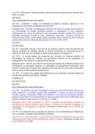 Art. 871 - Sempre que o Tribunal estender a decisão, marcará a data em que a extensão deva
entrar em vigor.
SEÇÃO IV
DO CUMPRIMENTO DAS DECISÕES
Art. 872 - Celebrado o acordo, ou transitada em julgado a decisão, seguir-se-á o seu
cumprimento, sob as penas estabelecidas neste Título.
Parágrafo único - Quando os empregadores deixarem de satisfazer o pagamento de salários,
na conformidade da decisão proferida, poderão os empregados ou seus sindicatos,
independentes de outorga de poderes de seus associados, juntando certidão de tal decisão,
apresentar reclamação à Junta ou Juízo competente, observado o processo previsto no
Capítulo II deste Título, sendo vedado, porém, questionar sobre a matéria de fato e de direito
já apreciada na decisão. (Redação dada pela Lei nº 2.275, de 30.7.1954)
SEÇÃO V
DA REVISÃO
Art. 873 - Decorrido mais de 1 (um) ano de sua vigência, caberá revisão das decisões que
fixarem condições de trabalho, quando se tiverem modificado as circunstâncias que as
ditaram, de modo que tais condições se hajam tornado injustas ou inaplicáveis.
Art. 874 - A revisão poderá ser promovida por iniciativa do Tribunal prolator, da
Procuradoria da Justiça do Trabalho, das associações sindicais ou de empregador ou
empregadores interessados no cumprimento da decisão.
Parágrafo único - Quando a revisão for promovida por iniciativa do Tribunal prolator ou da
Procuradoria, as associações sindicais e o empregador ou empregadores interessados serão
ouvidos no prazo de 30 (trinta) dias. Quando promovida por uma das partes interessadas,
serão as outras ouvidas também por igual prazo.
Art. 875 - A revisão será julgada pelo Tribunal que tiver proferido a decisão, depois de
ouvida a Procuradoria da Justiça do Trabalho.
CAPÍTULO V
DA EXECUÇÃO
SEÇÃO I
DAS DISPOSIÇÕES PRELIMINARES
Art. 876 - As decisões passadas em julgado ou das quais não tenha havido recurso com
efeito suspensivo; os acordos, quando não cumpridos; os termos de ajuste de conduta
firmados perante o Ministério Público do Trabalho e os termos de conciliação firmados
perante as Comissões de Conciliação Prévia serão executada pela forma estabelecida neste
Capítulo. (Redação dada pela Lei nº 9.958, de 12.1.2000)
Parágrafo único. Serão executados ex officio os créditos previdenciários devidos em
decorrência de decisão proferida pelos Juízes e Tribunais do Trabalho, resultantes de
condenação ou homologação de acordo. (Parágrafo incluído pela Lei nº 10.035, de
25.10.2000)
Art. 877 - É competente para a execução das decisões o Juiz ou Presidente do Tribunal que
tiver conciliado ou julgado originariamente o dissídio.
Art. 877-A - É competente para a execução de título executivo extrajudicial o juiz que teria
competência para o processo de conhecimento relativo à matéria. (Parágrafo incluído pela
Lei nº 9.958, de 12.1.2000)
 