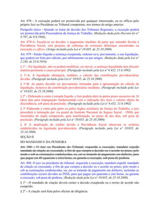 Art. 878 - A execução poderá ser promovida por qualquer interessado, ou ex officio pelo
próprio Juiz ou Presidente ou Tribunal competente, nos termos do artigo anterior.
Parágrafo único - Quando se tratar de decisão dos Tribunais Regionais, a execução poderá
ser promovida pela Procuradoria da Justiça do Trabalho. (Redação dada pelo Decreto-lei nº
9.797, de 9.9.1946),
Art. 878-A. Faculta-se ao devedor o pagamento imediato da parte que entender devida à
Previdência Social, sem prejuízo da cobrança de eventuais diferenças encontradas na
execução ex officio. (Artigo incluído pela Lei nº 10.035, de 25.10.2000)
Art. 879 - Sendo ilíquida a sentença exeqüenda, ordenar-se-á, previamente, a sua liquidação,
que poderá ser feita por cálculo, por arbitramento ou por artigos. (Redação dada pela Lei nº
2.244, de 23.6.1954)
§ 1º - Na liquidação, não se poderá modificar, ou inovar, a sentença liquidanda nem discutir
matéria pertinente à causa principal. (Parágrafo incluído pela Lei nº 8.432, 11.6.1992)
§ 1o-A. A liquidação abrangerá, também, o cálculo das contribuições previdenciárias
devidas. (Parágrafo incluído pela Lei nº 10.035, de 25.10.2000)
§ 1o-B. As partes deverão ser previamente intimadas para a apresentação do cálculo de
liquidação, inclusive da contribuição previdenciária incidente. (Parágrafo incluído pela Lei
nº 10.035, de 25.10.2000)
§ 2º - Elaborada a conta e tornada líquida, o Juiz poderá abrir às partes prazo sucessivo de 10
(dez) dias para impugnação fundamentada com a indicação dos itens e valores objeto da
discordância, sob pena de preclusão. (Parágrafo incluído pela Lei nº 8.432, 11.6.1992)
§ 3o Elaborada a conta pela parte ou pelos órgãos auxiliares da Justiça do Trabalho, o juiz
procederá à intimação por via postal do Instituto Nacional do Seguro Social – INSS, por
intermédio do órgão competente, para manifestação, no prazo de dez dias, sob pena de
preclusão. (Parágrafo incluído pela Lei nº 10.035, de 25.10.2000)
§ 4o A atualização do crédito devido à Previdência Social observará os critérios
estabelecidos na legislação previdenciária. (Parágrafo incluído pela Lei nº 10.035, de
25.10.2000)
SEÇÃO II
DO MANDADO E DA PENHORA
Art. 880 - O Juiz ou Presidente do Tribunal, requerida a execução, mandará expedir
mandado de citação ao executado, a fim de que cumpra a decisão ou o acordo no prazo, pelo
modo e sob as cominações estabelecidas, ou, em se tratando de pagamento em dinheiro, para
que pague em 48 (quarenta e oito) horas, ou garanta a execução, sob pena de penhora.
Art. 880. O juiz ou presidente do tribunal, requerida a execução, mandará expedir mandado
de citação ao executado, a fim de que cumpra a decisão ou o acordo no prazo, pelo modo e
sob as cominações estabelecidas, ou, em se tratando de pagamento em dinheiro, incluídas as
contribuições sociais devidas ao INSS, para que pague em quarenta e oito horas, ou garanta
a execução, sob pena de penhora. (Redação dada pela Lei nº 10.035, de 25.10.2000)
§ 1º - O mandado de citação deverá conter a decisão exeqüenda ou o termo de acordo não
cumprido.
§ 2º - A citação será feita pelos oficiais de diligência.
 