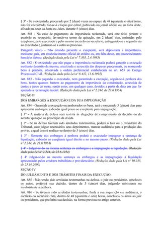 § 3º - Se o executado, procurado por 2 (duas) vezes no espaço de 48 (quarenta e oito) horas,
não for encontrado, far-se-á citação por edital, publicado no jornal oficial ou, na falta deste,
afixado na sede da Junta ou Juízo, durante 5 (cinco) dias.
Art. 881 - No caso de pagamento da importância reclamada, será este feito perante o
escrivão ou secretário, lavrando-se termo de quitação, em 2 (duas) vias, assinadas pelo
exeqüente, pelo executado e pelo mesmo escrivão ou secretário, entregando-se a segunda via
ao executado e juntando-se a outra ao processo.
Parágrafo único - Não estando presente o exeqüente, será depositada a importância,
mediante guia, em estabelecimento oficial de crédito ou, em falta deste, em estabelecimento
bancário idôneo. (Redação dada pela Lei nº 7.305, 2.4.1985)
Art. 882 - O executado que não pagar a importância reclamada poderá garantir a execução
mediante depósito da mesma, atualizada e acrescida das despesas processuais, ou nomeando
bens à penhora, observada a ordem preferencial estabelecida no art. 655 do Código
Processual Civil. (Redação dada pela Lei nº 8.432, 11.6.1992)
Art. 883 - Não pagando o executado, nem garantindo a execução, seguir-se-á penhora dos
bens, tantos quantos bastem ao pagamento da importância da condenação, acrescida de
custas e juros de mora, sendo estes, em qualquer caso, devidos a partir da data em que for
ajuizada a reclamação inicial. (Redação dada pela Lei nº 2.244, de 23.6.1954)
SEÇÃO III
DOS EMBARGOS À EXECUÇÃO E DA SUA IMPUGNAÇÃO
Art. 884 - Garantida a execução ou penhorados os bens, terá o executado 5 (cinco) dias para
apresentar embargos, cabendo igual prazo ao exeqüente para impugnação.
§ 1º - A matéria de defesa será restrita às alegações de cumprimento da decisão ou do
acordo, quitação ou prescrição da divida.
§ 2º - Se na defesa tiverem sido arroladas testemunhas, poderá o Juiz ou o Presidente do
Tribunal, caso julgue necessários seus depoimentos, marcar audiência para a produção das
provas, a qual deverá realizar-se dentro de 5 (cinco) dias.
§ 3º - Somente nos embargos à penhora poderá o executado impugnar a sentença de
liquidação, cabendo ao exeqüente igual direito e no mesmo prazo. (Redação dada pela Lei
nº 2.244, de 23.6.1954)
§ 4º - Julgar-se-ão na mesma sentença os embargos e a impugnação à liquidação. (Redação
dada pela Lei nº 2.244, de 23.6.1954)
§ 4o Julgar-se-ão na mesma sentença os embargos e as impugnações à liquidação
apresentadas pelos credores trabalhista e previdenciário. (Redação dada pela Lei nº 10.035,
de 25.10.2000)
SEÇÃO IV
DO JULGAMENTO E DOS TRÂMITES FINAIS DA EXECUÇÃO
Art. 885 - Não tendo sido arroladas testemunhas na defesa, o juiz ou presidente, conclusos
os autos, proferirá sua decisão, dentro de 5 (cinco) dias, julgando subsistente ou
insubsistente a penhora.
Art. 886 - Se tiverem sido arroladas testemunhas, finda a sua inquirição em audiência, o
escrivão ou secretário fará, dentro de 48 (quarenta e oito) horas, conclusos os autos ao juiz
ou presidente, que proferirá sua decisão, na forma prevista no artigo anterior.
 